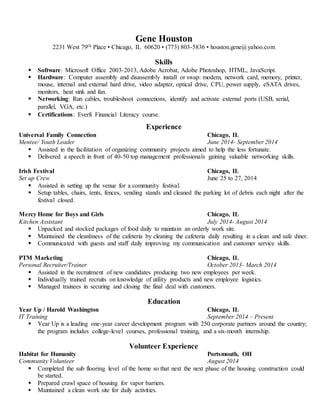 Gene Houston 
2231 West 79th Place • Chicago, IL 60620 • (773) 803-5836 • houston.gene@yahoo.com 
Skills 
 Software: Microsoft Office 2003-2013, Adobe Acrobat, Adobe Photoshop, HTML, JavaScript. 
 Hardware : Computer assembly and disassembly install or swap: modem, network card, memory, printer, 
mouse, internal and external hard drive, video adapter, optical drive, CPU, power supply, eSATA drives, 
monitors, heat sink and fan. 
 Networking: Run cables, troubleshoot connections, identify and activate external ports (USB, serial, 
parallel, VGA, etc.) 
 Certifications: Everfi Financial Literacy course. 
Experience 
Universal Family Connection Chicago, IL 
Mentee/ Youth Leader June 2014- September 2014 
 Assisted in the facilitation of organizing community projects aimed to help the less fortunate. 
 Delivered a speech in front of 40-50 top management professionals gaining valuable networking skills. 
Irish Festival Chicago, IL 
Set up Crew June 25 to 27, 2014 
 Assisted in setting up the venue for a community festival. 
 Setup tables, chairs, tents, fences, vending stands and cleaned the parking lot of debris each night after the 
festival closed. 
Mercy Home for Boys and Girls Chicago, IL 
Kitchen Assistant July 2014- August 2014 
 Unpacked and stocked packages of food daily to maintain an orderly work site. 
 Maintained the cleanliness of the cafeteria by cleaning the cafeteria daily resulting in a clean and safe diner. 
 Communicated with guests and staff daily improving my communication and customer service skills. 
PTM Marketing Chicago, IL 
Personal Recruiter/Trainer October 2013- March 2014 
 Assisted in the recruitment of new candidates producing two new employees per week. 
 Individually trained recruits on knowledge of utility products and new employee logistics. 
 Managed trainees in securing and closing the final deal with customers. 
Education 
Year Up / Harold Washington Chicago, IL 
IT Training September 2014 – Present 
 Year Up is a leading one-year career development program with 250 corporate partners around the country; 
the program includes college-level courses, professional training, and a six-month internship. 
Volunteer Experience 
Habitat for Humanity Portsmouth, OH 
Community Volunteer August 2014 
 Completed the sub flooring level of the home so that next the next phase of the housing construction could 
be started. 
 Prepared crawl space of housing for vapor barriers. 
 Maintained a clean work site for daily activities. 

