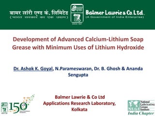 Development of Advanced Calcium-Lithium Soap
Grease with Minimum Uses of Lithium Hydroxide
Dr. Ashok K. Goyal, N.Parameswaran, Dr. B. Ghosh & Ananda
Sengupta
Balmer Lawrie & Co Ltd
Applications Research Laboratory,
Kolkata
 