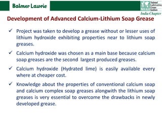  Project was taken to develop a grease without or lesser uses of
lithium hydroxide exhibiting properties near to lithium soap
greases.
 Calcium hydroxide was chosen as a main base because calcium
soap greases are the second largest produced greases.
 Calcium hydroxide (Hydrated lime) is easily available every
where at cheaper cost.
 Knowledge about the properties of conventional calcium soap
and calcium complex soap greases alongwith the lithium soap
greases is very essential to overcome the drawbacks in newly
developed grease.
Development of Advanced Calcium-Lithium Soap Grease
 