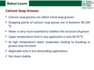  Calcium soap greases are oldest metal soap greases
 Dropping points of calcium soap grease are in between 90-120
⁰C
 Water is very much essential to stabilize the structure of grease
 Upper temperature limit in any application is only 50-70 ⁰C
 At high temperature water evaporates leading to breaking in
grease soap structure
 Applicable only in less demanding applications
 Fair shear stablity
Calcium Soap Greases
 