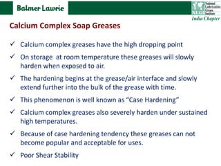  Calcium complex greases have the high dropping point
 On storage at room temperature these greases will slowly
harden when exposed to air.
 The hardening begins at the grease/air interface and slowly
extend further into the bulk of the grease with time.
 This phenomenon is well known as “Case Hardening”
 Calcium complex greases also severely harden under sustained
high temperatures.
 Because of case hardening tendency these greases can not
become popular and acceptable for uses.
 Poor Shear Stability
Calcium Complex Soap Greases
 