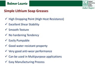  High Dropping Point (High Heat Resistance)
 Excellent Shear Stability
 Smooth Texture
 No hardening Tendency
 Easily Pumpable
 Good water resistant property
 Very good anti-wear performance
 Can be used in Multipurpose applications
 Easy Manufacturing Process
Simple Lithium Soap Greases
 