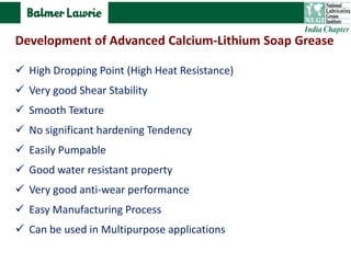 High Dropping Point (High Heat Resistance)
 Very good Shear Stability
 Smooth Texture
 No significant hardening Tendency
 Easily Pumpable
 Good water resistant property
 Very good anti-wear performance
 Easy Manufacturing Process
 Can be used in Multipurpose applications
Development of Advanced Calcium-Lithium Soap Grease
 