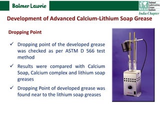  Dropping point of the developed grease
was checked as per ASTM D 566 test
method
 Results were compared with Calcium
Soap, Calcium complex and lithium soap
greases
 Dropping Point of developed grease was
found near to the lithium soap greases
Dropping Point
Development of Advanced Calcium-Lithium Soap Grease
 