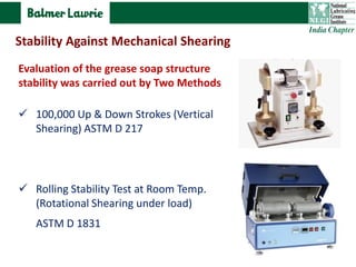 Evaluation of the grease soap structure
stability was carried out by Two Methods
 100,000 Up & Down Strokes (Vertical
Shearing) ASTM D 217
 Rolling Stability Test at Room Temp.
(Rotational Shearing under load)
ASTM D 1831
Stability Against Mechanical Shearing
 