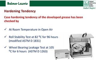 Case hardening tendency of the developed grease has been
checked by
 At Room Temperature in Open Air
 Wheel Bearing Leakage Test at 105
⁰C for 6 hours (ASTM D 1263)
 Roll Stability Test at 82 ⁰C for 96 hours
(modified ASTM D 1831)
Hardening Tendency
 