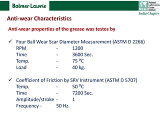 Anti-wear properties of the grease was testes by
 Four Ball Wear Scar Diameter Measurement (ASTM D 2266)
RPM - 1200
Time - 3600 Sec.
Temp. - 75 ⁰C
Load - 40 kg.
 Coefficient of Friction by SRV Instrument (ASTM D 5707)
Temp. - 50 ⁰C
Time - 7200 Sec.
Amplitude/stroke - 1
Frequency - 50 Hz.
Anti-wear Characteristics
 