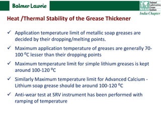  Application temperature limit of metallic soap greases are
decided by their dropping/melting points.
 Maximum application temperature of greases are generally 70-
100 ⁰C lesser than their dropping points
 Maximum temperature limit for simple lithium greases is kept
around 100-120 ⁰C
 Similarly Maximum temperature limit for Advanced Calcium -
Lithium soap grease should be around 100-120 ⁰C
 Anti-wear test at SRV instrument has been performed with
ramping of temperature
Heat /Thermal Stability of the Grease Thickener
 