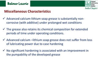  Advanced calcium-lithium soap grease is substantially non-
corrosive (with additive) under prolonged wet conditions
 The grease also retains its chemical composition for extended
periods of time under operating conditions.
 Advanced calcium –lithium soap grease does not suffer from loss
of lubricating power due to case hardening
 No significant hardening is associated with an improvement in
the pumpability of the developed grease
Miscellaneous Characteristics
 