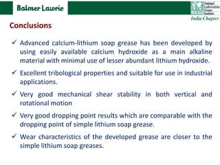  Advanced calcium-lithium soap grease has been developed by
using easily available calcium hydroxide as a main alkaline
material with minimal use of lesser abundant lithium hydroxide.
 Excellent tribological properties and suitable for use in industrial
applications.
 Very good mechanical shear stability in both vertical and
rotational motion
 Very good dropping point results which are comparable with the
dropping point of simple lithium soap grease.
 Wear characteristics of the developed grease are closer to the
simple lithium soap greases.
Conclusions
 