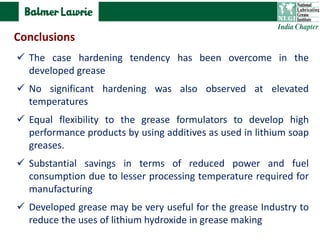  The case hardening tendency has been overcome in the
developed grease
 No significant hardening was also observed at elevated
temperatures
 Equal flexibility to the grease formulators to develop high
performance products by using additives as used in lithium soap
greases.
 Substantial savings in terms of reduced power and fuel
consumption due to lesser processing temperature required for
manufacturing
 Developed grease may be very useful for the grease Industry to
reduce the uses of lithium hydroxide in grease making
Conclusions
 