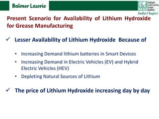  Lesser Availability of Lithium Hydroxide Because of
• Increasing Demand lithium batteries in Smart Devices
• Increasing Demand in Electric Vehicles (EV) and Hybrid
Electric Vehicles (HEV)
• Depleting Natural Sources of Lithium
 The price of Lithium Hydroxide increasing day by day
Present Scenario for Availability of Lithium Hydroxide
for Grease Manufacturing
 