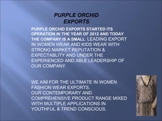 PURPLE ORCHID EXPORTS STARTED ITS
OPERATION IN THE YEAR OF 2012 AND TODAY
THE COMPANY IS A SMALL LEADING EXPORT
IN WOMEN WEAR AND KIDS WEAR WITH
STRONG MARKET REPUTATION &
EXPECTABLITY AND UNDER THE
EXPERIENCED AND ABLE LEADERSHIP OF
OUR COMPANY.
WE AIM FOR THE ULTIMATE IN WOMEN
FASHION WEAR EXPORTS.
OUR CONTEMPORARY AND
COMPREHENSIVE PRODUCT RANGE MIXED
WITH MULTIPLE APPLICATIONS IN
YOUTHFUL & TREND CONSCIOUS.
PURPLE ORCHID
EXPORTS
 