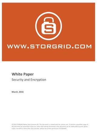 ©	2016	STORGRID	Byelex	Data	Solutions	BV.	This	document	is	created	with	the	utmost	care.	To	prevent	unjustified	usage	of	
this	document	we	would	like	to	give	you	notice	that	nothing	mentioned	in	this	document	can	be	made	public	by	print;	photo-
copies;	microfilm	or	what	other	ways	possible,	without	the	written	permission	of	STORGRID.		
-
	
	
White	Paper	
Security	and	Encryption	
	
March,	2016
 