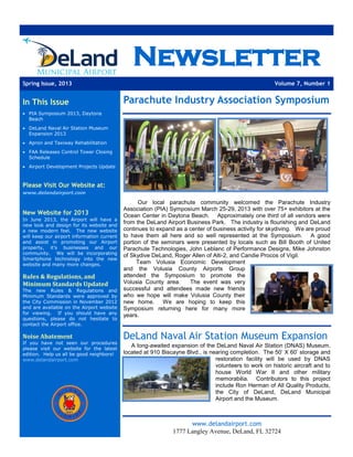 Newsletter
Spring Issue, 2013 Volume 7, Number 1
In This Issue
 PIA Symposium 2013, Daytona
Beach
 DeLand Naval Air Station Museum
Expansion 2013
 Apron and Taxiway Rehabilitation
 FAA Releases Control Tower Closing
Schedule
 Airport Development Projects Update
Please Visit Our Website at:
www.delandairport.com
New Website for 2013
In June 2013, the Airport will have a
new look and design for its website and
a new modern feel. The new website
will keep our airport information current
and assist in promoting our Airport
property, it’s businesses and our
community. We will be incorporating
Smartphone technology into the new
website and many more changes.
Rules & Regulations, and
Minimum Standards Updated
The new Rules & Regulations and
Minimum Standards were approved by
the City Commission in November 2012
and are available on the Airport website
for viewing. If you should have any
questions, please do not hesitate to
contact the Airport office.
Noise Abatement
If you have not seen our procedures
please visit our website for the latest
edition. Help us all be good neighbors!
www.delandairport.com
Parachute Industry Association Symposium
Our local parachute community welcomed the Parachute Industry
Association (PIA) Symposium March 25-29, 2013 with over 75+ exhibitors at the
Ocean Center in Daytona Beach. Approximately one third of all vendors were
from the DeLand Airport Business Park. The industry is flourishing and DeLand
continues to expand as a center of business activity for skydiving. We are proud
to have them all here and so well represented at the Symposium. A good
portion of the seminars were presented by locals such as Bill Booth of United
Parachute Technologies, John Leblanc of Performance Designs, Mike Johnston
of Skydive DeLand, Roger Allen of Alti-2, and Candie Procos of Vigil.
Team Volusia Economic Development
and the Volusia County Airports Group
attended the Symposium to promote the
Volusia County area. The event was very
successful and attendees made new friends
who we hope will make Volusia County their
new home. We are hoping to keep this
Symposium returning here for many more
years.
DeLand Naval Air Station Museum Expansion
A long-awaited expansion of the DeLand Naval Air Station (DNAS) Museum,
located at 910 Biscayne Blvd., is nearing completion. The 50’ X 60’ storage and
restoration facility will be used by DNAS
volunteers to work on historic aircraft and to
house World War II and other military
memorabilia. Contributors to this project
include Ron Herman of All Quality Products,
the City of DeLand, DeLand Municipal
Airport and the Museum.
www.delandairport.com
1777 Langley Avenue, DeLand, FL 32724
 