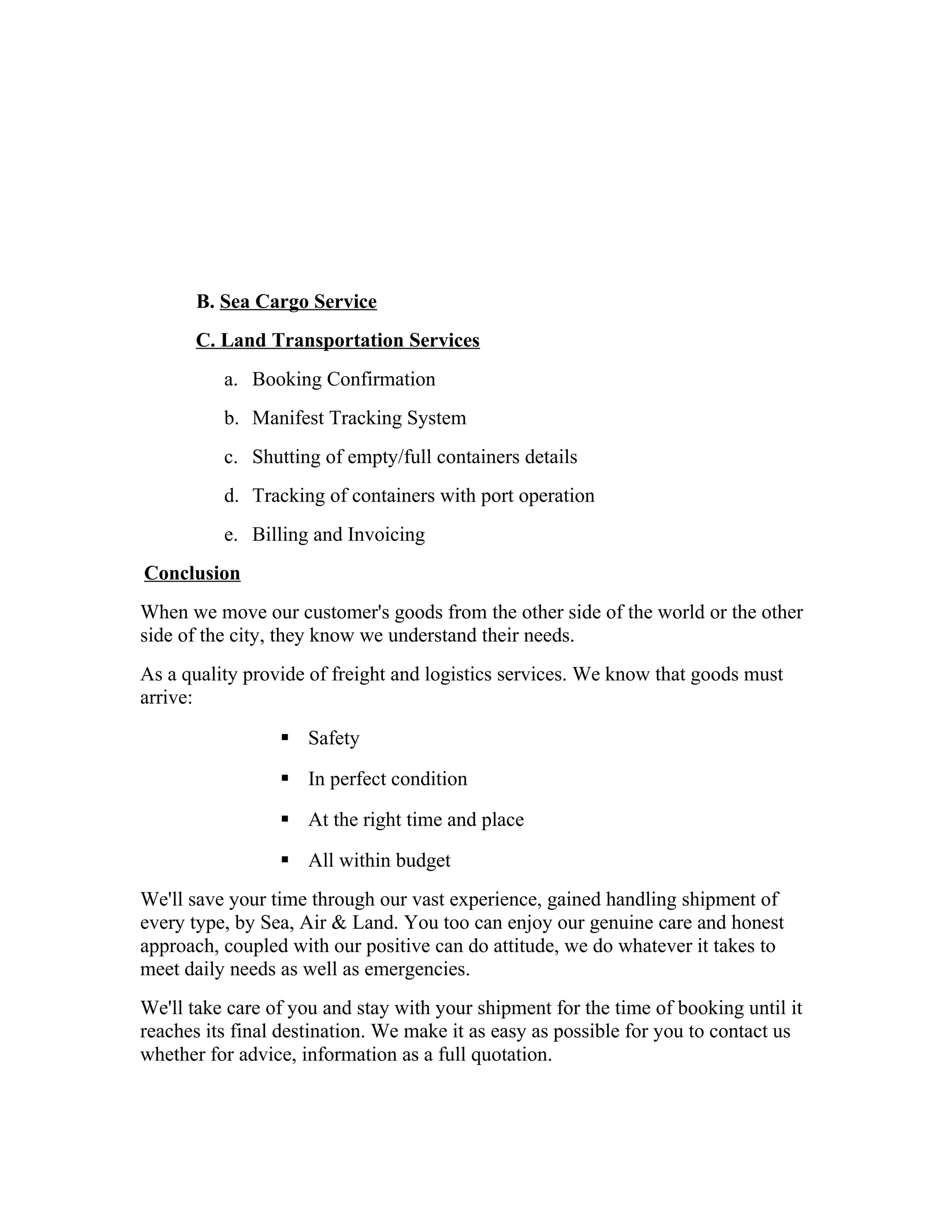 B. Sea Cargo Service
C. Land Transportation Services
a. Booking Confirmation
b. Manifest Tracking System
c. Shutting of empty/full containers details
d. Tracking of containers with port operation
e. Billing and Invoicing
Conclusion
When we move our customer's goods from the other side of the world or the other
side of the city, they know we understand their needs.
As a quality provide of freight and logistics services. We know that goods must
arrive:
 Safety
 In perfect condition
 At the right time and place
 All within budget
We'll save your time through our vast experience, gained handling shipment of
every type, by Sea, Air & Land. You too can enjoy our genuine care and honest
approach, coupled with our positive can do attitude, we do whatever it takes to
meet daily needs as well as emergencies.
We'll take care of you and stay with your shipment for the time of booking until it
reaches its final destination. We make it as easy as possible for you to contact us
whether for advice, information as a full quotation.
 