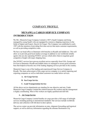 COMPANY PROFILE
MUNAWLA CARGO SERVICE COMPANY
INTRODUCTION
We M/s. Munawla Cargo Company Limited is 100 % Saudi Company and being
managed by young Saudi's who are equipped by extensive shipping experience in the
fields of Import and Export. (Sea & Air Cargo). The Company was established in early
1997 with the intention of providing first class service that meets customer requirements,
as well as providing competitive rates.
We have our head office in Dammam with branches in Riyadh and Jeddah too. This will
allow us to provide good local market coverage in addition to our worldwide reliable
agents who are also operating NVOCC services which allow them to negotiate good
competitive freight with major shipping lines.
Our NVOCC services have proven excellent service especially from USA, Europe and
Far East to Dammam, Riyadh and Jeddah where we managed to secure good customers
base that helped us become one of the leading shipping services provides in the country.
Munawla Cargo is one of the leading and experienced Cargo Service Company in
Riyadh. The main achievement of this cargo service company is to satisfy importing and
exporting companies as well as individual customers too under below services.
A. Air Cargo Service
B. Sea Cargo Service
C. Land Transportation Service
All the above service departments are standing for one objective and aim. Under
Munawla Cargo Company Limited the relation between the workers and the management
is highly coordinating. Most of the workers are highly qualified and skill full.
A. Air Cargo Service
Munawla Cargo Company Limited handles air cargo provides a full range of airfreight
services including packing to international standards. Our services include worldwide
delivery and collection with full door-to-door options.
The service center can provide information on rates, shipment forwarding and logistical
support, as well as delivery information regarding the ultimate Destination City
 