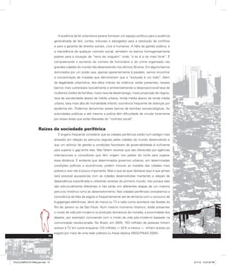 A ausência da lei urbanística parece fornecer um espaço profícuo para a ausência
generalizada de leis, cortes, tribunais e advogados para a resolução de conflitos
e para a garantia de direitos sociais, civis e humanos. A falta da gestão pública, e
a inexistência de qualquer contrato social, remetem os bairros homogeneamente
pobres para a situação de “terra de ninguém” onde “a lei é a do mais forte”. É
compreensível o aumento do número de homicídios e do crime organizado nas
grandes cidades do mundo não desenvolvido nos últimos 30 anos. Em alguns bairros
dominados por um poder que, apenas aparentemente é paralelo, vamos encontrar
a concentração de mazelas que demonstram que a “exclusão é um todo”. Além
da ilegalidade urbanística, dos altos índices de violência, estão presentes, nesses
bairros mais vulneráveis (socialmente e ambientalmente) a desproporcional taxa de
mulheres chefes de famílias, maior taxa de desemprego, maior proporção de negros,
taxa de escolaridade abaixo da média urbana, renda média abaixo da renda média
urbana, taxa mais alta de mortalidade infantil, ocorrência frequente de doenças por
epidemia etc. Podemos denominar esses bairros de bombas socioecológicas. As
autoridades públicas e até mesmo a polícia têm dificuldade de circular livremente
por essas áreas que estão liberadas do “contrato social”.
Raízes da sociedade periférica
É engano frequente considerar que as cidades periféricas estão num estágio mais
atrasado em relação ao percurso seguido pelas cidades do mundo desenvolvido e
que um esforço de gestão e condições favoráveis de governabilidade é suficiente
para superar o gap entre elas. Não faltam receitas que são oferecidas por agências
internacionais e consultores que têm origem nos países do norte para superar
essa distância. É evidente que determinados governos urbanos, em determinadas
condições políticas e econômicas, podem minorar as mazelas das cidades mais
pobres e isso não é pouco importante. Mas o que se quer destacar aqui é que jamais
será possível equipará-las com as cidades desenvolvidas mantendo a relação de
dependência subordinada e utilizando receitas do primeiro mundo. Isto porque elas
são estruturalmente diferentes e não estão em diferentes etapas de um mesmo
percurso histórico rumo ao desenvolvimento. Nas cidades periféricas constatamos a
convivência da falta de esgoto e frequentemente até de alimento com o consumo de
bugigangas eletrônicas, tênis de marca ou TV a cabo como acontece nas favelas do
Rio de Janeiro ou de São Paulo. Num mesmo momento histórico, estão presentes
o modo de vida pré-moderno (a produção doméstica da moradia, a proximidade dos
dejetos, por exemplo) convivendo com o modo de vida pós-moderno baseado na
comunicação revolucionada. No Brasil, em 2005, 163 milhões de pessoas tinham
acesso a TV em cores enquanto 123 milhões — 32% a menos — tinham acesso ao
esgoto por meio de uma rede coletora ou fossa séptica (IBGE/PNAD 2005).
10
PULICCOMPLETA FINALport.indd 10 3/11/10 12:47:20 PM
 