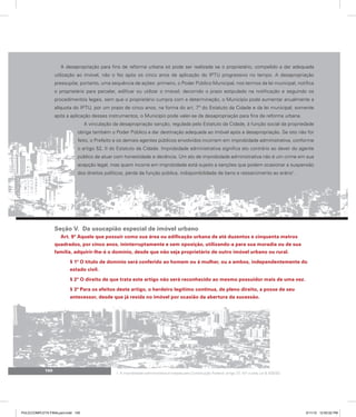 100
A desapropriação para fins de reforma urbana só pode ser realizada se o proprietário, compelido a dar adequada
utilização ao imóvel, não o fez após os cinco anos de aplicação do IPTU progressivo no tempo. A desapropriação
pressupõe, portanto, uma sequência de ações: primeiro, o Poder Público Municipal, nos termos da lei municipal, notifica
o proprietário para parcelar, edificar ou utilizar o imóvel; decorrido o prazo estipulado na notificação e seguindo os
procedimentos legais, sem que o proprietário cumpra com a determinação, o Município pode aumentar anualmente a
alíquota do IPTU, por um prazo de cinco anos, na forma do art. 7º do Estatuto da Cidade e da lei municipal; somente
após a aplicação desses instrumentos, o Município pode valer-se da desapropriação para fins de reforma urbana.
A vinculação da desapropriação sanção, regulada pelo Estatuto da Cidade, à função social da propriedade
obriga também o Poder Público a dar destinação adequada ao imóvel após a desapropriação. Se isto não for
feito, o Prefeito e os demais agentes públicos envolvidos incorrem em improbidade administrativa, conforme
o artigo 52, II do Estatuto da Cidade. Improbidade administrativa significa ato contrário ao dever do agente
público de atuar com honestidade e decência. Um ato de improbidade administrativa não é um crime em sua
acepção legal, mas quem incorre em improbidade está sujeito a sanções que podem ocasionar a suspensão
dos direitos políticos, perda da função pública, indisponibilidade de bens e ressarcimento ao erário1
.
Seção V. Da usucapião especial de imóvel urbano
Art. 9º Aquele que possuir como sua área ou edificação urbana de até duzentos e cinquenta metros
quadrados, por cinco anos, ininterruptamente e sem oposição, utilizando-a para sua moradia ou de sua
família, adquirir-lhe-á o domínio, desde que não seja proprietário de outro imóvel urbano ou rural.
§ 1º O título de domínio será conferido ao homem ou à mulher, ou a ambos, independentemente do
estado civil.
§ 2º O direito de que trata este artigo não será reconhecido ao mesmo possuidor mais de uma vez.
§ 3º Para os efeitos deste artigo, o herdeiro legítimo continua, de pleno direito, a posse de seu
antecessor, desde que já resida no imóvel por ocasião da abertura da sucessão.
1. A improbidade administrativa é tratada pela Constituição Federal, artigo 37, §4º e pela Lei 8.429/92.
PULICCOMPLETA FINALport.indd 100 3/11/10 12:50:02 PM
 