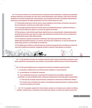 101
Art. 10. As áreas urbanas com mais de duzentos e cinquenta metros quadrados, ocupadas por população
de baixa renda para sua moradia, por cinco anos, ininterruptamente e sem oposição, onde não for possível
identificar os terrenos ocupados por cada possuidor, são susceptíveis de serem usucapidas coletivamente,
desde que os possuidores não sejam proprietários de outro imóvel urbano ou rural.
§ 1º O possuidor pode, para o fim de contar o prazo exigido por este artigo, acrescentar sua posse à
de seu antecessor, contanto que ambas sejam contínuas.
§ 2º A usucapião especial coletiva de imóvel urbano será declarada pelo juiz, mediante sentença, a
qual servirá de título para registro no cartório de registro de imóveis.
§ 3º Na sentença, o juiz atribuirá igual fração ideal de terreno a cada possuidor, independentemente
da dimensão do terreno que cada um ocupe, salvo hipótese de acordo escrito entre os condôminos,
estabelecendo frações ideais diferenciadas.
§ 4º O condomínio especial constituído é indivisível, não sendo passível de extinção, salvo
deliberação favorável tomada por, no mínimo, dois terços dos condôminos, no caso de execução de
urbanização posterior à constituição do condomínio.
§ 5º As deliberações relativas à administração do condomínio especial serão tomadas por maioria de
votos dos condôminos presentes, obrigando também os demais, discordantes ou ausentes.
Art. 11. Na pendência da ação de usucapião especial urbana, ficarão sobrestadas quaisquer outras
ações, petitórias ou possessórias, que venham a ser propostas relativamente ao imóvel usucapiendo.
Art. 12. São partes legítimas para a propositura da ação de usucapião especial urbana:
I – o possuidor, isoladamente ou em litisconsórcio originário ou superveniente;
II – os possuidores, em estado de composse;
III – como substituto processual, a associação de moradores da comunidade, regularmente
constituída, com personalidade jurídica, desde que explicitamente autorizada pelos representados.
§ 1º Na ação de usucapião especial urbana é obrigatória a intervenção do Ministério Público.
§ 2º O autor terá os benefícios da justiça e da assistência judiciária gratuita, inclusive perante
o cartório de registro de imóveis.
Art. 13. A usucapião especial de imóvel urbano poderá ser invocada como matéria de defesa,
valendo a sentença que a reconhecer como título para registro no cartório de registro de imóveis.
PULICCOMPLETA FINALport.indd 101 3/11/10 12:50:11 PM
 