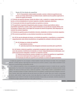 103
Seção VII. Do direito de superfície
Art. 21. O proprietário urbano poderá conceder a outrem o direito de superfície do seu
terreno, por tempo determinado ou indeterminado, mediante escritura pública registrada no
cartório de registro de imóveis.
§ 1º O direito de superfície abrange o direito de utilizar o solo, o subsolo ou o espaço aéreo relativo ao
terreno, na forma estabelecida no contrato respectivo, atendida a legislação urbanística.
§ 2º A concessão do direito de superfície poderá ser gratuita ou onerosa.
§ 3º O superficiário responderá integralmente pelos encargos e tributos que incidirem sobre a
propriedade superficiária, arcando, ainda, proporcionalmente à sua parcela de ocupação efetiva, com
os encargos e tributos sobre a área objeto da concessão do direito de superfície, salvo disposição em
contrário do contrato respectivo.
§ 4º O direito de superfície pode ser transferido a terceiros, obedecidos os termos do contrato respectivo.
§ 5º Por morte do superficiário, os seus direitos transmitem-se a seus herdeiros.
Art. 22. Em caso de alienação do terreno, ou do direito de superfície, o superficiário e o proprietário,
respectivamente, terão direito de preferência, em igualdade de condições à oferta de terceiros.
Art. 23. Extingue-se o direito de superfície:
I – pelo advento do termo;
II – pelo descumprimento das obrigações contratuais assumidas pelo superficiário.
Art. 24. Extinto o direito de superfície, o proprietário recuperará o pleno domínio do terreno, bem
como das acessões e benfeitorias introduzidas no imóvel, independentemente de indenização, se as
partes não houverem estipulado o contrário no respectivo contrato.
§ 1º Antes do termo final do contrato, extinguir-se-á o direito de superfície se o superficiário
der ao terreno destinação diversa daquela para a qual for concedida.
§ 2º A extinção do direito de superfície será averbada no cartório de registro de imóveis.
O direito de superfície foi uma inovação no direito brasileiro trazido pelo Estatuto da Cidade. Até a promulgação
desta lei3
, no Brasil vigorava a regra segundo a qual tudo que se constrói ou planta, ou seja, todas as acessões ao solo,
presumem-se pertencentes ao proprietário do solo.
Com o direito de superfície, cria-se uma separação entre a propriedade do terreno e o direito de usar a superfície
deste terreno. É um instrumento interessante para regularização fundiária de ocupações de interesse social de imóveis
públicos. Por meio do contrato que institui o direito de superfície, o Poder Público mantém a propriedade do terreno
público, mas pode conceder ao morador o direito de construir sua residência, vendê-la sob certas condições ou transmiti-
la por herança, dando toda a garantia para que ele exerça seu direito de moradia. Mas como mantém a propriedade
do terreno, pode também impedir que este imóvel seja adquirido por alguém que lhe dê uma destinação diferente
daquela para a qual o direito foi instituído (moradia de população de baixa renda, por exemplo), evitando a expulsão dos
moradores por algum segmento social com maior poder econômico.
3. Atualmente, o direito de superfície é tratado também no Código Civil, Lei 10.406/2002, promulgada após o Estatuto da Cidade.
PULICCOMPLETA FINALport.indd 103 3/11/10 12:50:38 PM
 