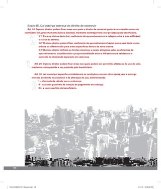 106
Seção IX. Da outorga onerosa do direito de construir
Art. 28. O plano diretor poderá fixar áreas nas quais o direito de construir poderá ser exercido acima do
coeficiente de aproveitamento básico adotado, mediante contrapartida a ser prestada pelo beneficiário.
§ 1º Para os efeitos desta Lei, coeficiente de aproveitamento é a relação entre a área edificável
e a área do terreno.
§ 2º O plano diretor poderá fixar coeficiente de aproveitamento básico único para toda a zona
urbana ou diferenciado para áreas específicas dentro da zona urbana.
§ 3º O plano diretor definirá os limites máximos a serem atingidos pelos coeficientes de
aproveitamento, considerando a proporcionalidade entre a infraestrutura existente e o
aumento de densidade esperado em cada área.
Art. 29. O plano diretor poderá fixar áreas nas quais poderá ser permitida alteração de uso do solo,
mediante contrapartida a ser prestada pelo beneficiário.
Art. 30. Lei municipal específica estabelecerá as condições a serem observadas para a outorga
onerosa do direito de construir e de alteração de uso, determinando:
I – a fórmula de cálculo para a cobrança;
II – os casos passíveis de isenção do pagamento da outorga;
III – a contrapartida do beneficiário.
PULICCOMPLETA FINALport.indd 106 3/11/10 12:50:54 PM
 