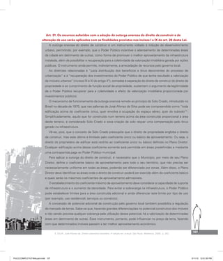 Art. 31. Os recursos auferidos com a adoção da outorga onerosa do direito de construir e de
alteração de uso serão aplicados com as finalidades previstas nos incisos I a IX do art. 26 desta Lei.
A outorga onerosa do direito de construir é um instrumento voltado à indução do desenvolvimento
urbano, permitindo, por exemplo, que o Poder Público incentive o adensamento de determinadas áreas
da cidade em detrimento de outras, como forma de promover o melhor aproveitamento da infraestrutura
instalada, além de possibilitar a recuperação para a coletividade da valorização imobiliária gerada por ações
públicas. O instrumento ainda permite, indiretamente, a arrecadação de recursos pelo governo local.
As diretrizes relacionadas à “justa distribuição dos benefícios e ônus decorrentes do processo de
urbanização” e à “recuperação dos investimentos do Poder Público de que tenha resultado a valorização
de imóveis urbanos” (incisos IX e XI do artigo 4º), somadas à separação do direito de construir do direito de
propriedade e ao cumprimento da função social da propriedade, sustentam o argumento da legitimidade
de o Poder Público recuperar para a coletividade o efeito da valorização imobiliária proporcionada por
investimentos públicos.
O mecanismo de funcionamento da outorga onerosa remete ao princípio do Solo Criado, introduzido no
Brasil na década de 1970, que nas palavras de José Afonso da Silva pode ser compreendido como “toda
edificação acima do coeficiente único, quer envolva a ocupação do espaço aéreo, quer do subsolo”5
.
Simplificadamente, aquilo que for construído num terreno acima da área construída proporcional à área
deste terreno, é considerado Solo Criado e essa criação de solo requer uma compensação pelo ônus
gerado na infraestrutura.
Vê-se, pois, que o conceito de Solo Criado pressupõe que o direito de propriedade engloba o direito
de construir, mas este último é limitado pelo coeficiente único ou básico de aproveitamento. Ou seja, o
direito do proprietário de edificar está restrito ao coeficiente único ou básico definido no Plano Diretor.
Qualquer edificação acima desse coeficiente somente será permitida em áreas predefinidas e mediante
uma contrapartida paga ao Poder Público municipal.
Para aplicar a outorga do direito de construir, é necessário que o Município, por meio de seu Plano
Diretor, defina o coeficiente básico de aproveitamento para todo o seu território, que não precisa ser
necessariamente uniforme em todas as áreas, podendo ser diferenciado por zonas. Além disso, o Plano
Diretor deve identificar as áreas onde o direito de construir poderá ser exercido além do coeficiente básico
e quais serão os máximos coeficientes de aproveitamento admissíveis.
O estabelecimento do coeficiente máximo de aproveitamento deve considerar a capacidade de suporte
da infraestrutura e o aumento da densidade. Para evitar a sobrecarga na infraestrutura, o Poder Público
pode estabelecer limites para a área construída adicional e ainda diferenciar este limite por tipo de uso
(por exemplo, uso residencial, serviços ou comércio).
A concessão de potencial adicional de construção pelo governo local também possibilita a regulação
do mercado de terras. Sabe-se que, havendo grandes diferenciações no potencial construtivo dos imóveis
e não sendo prevista qualquer cobrança pela utilização desse potencial, há a valorização de determinadas
áreas em detrimento de outras. Esse instrumento, portanto, pode influenciar no preço da terra, fazendo
com que determinados imóveis passem a ter melhor aproveitamento econômico.
5. SILVA, José Afonso da. Direito urbanístico brasileiro. 4ª edição rev. e atual. São Paulo: Malheiros, 2006, p. 262.
107
PULICCOMPLETA FINALport.indd 107 3/11/10 12:51:00 PM
 