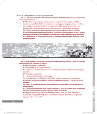 108
Seção X. Das operações urbanas consorciadas
Art. 32. Lei municipal específica, baseada no plano diretor, poderá delimitar área para aplicação de
operações consorciadas.
§ 1º Considera-se operação urbana consorciada o conjunto de intervenções e medidas
coordenadas pelo Poder Público municipal, com a participação dos proprietários, moradores,
usuários permanentes e investidores privados, com o objetivo de alcançar em uma área
transformações urbanísticas estruturais, melhorias sociais e a valorização ambiental.
§ 2º Poderão ser previstas nas operações urbanas consorciadas, entre outras medidas:
I – a modificação de índices e características de parcelamento, uso e ocupação do solo e subsolo,
bem como alterações das normas edilícias, considerado o impacto ambiental delas decorrente;
II – a regularização de construções, reformas ou ampliações executadas em desacordo com a
legislação vigente.
Art. 33. Da lei específica que aprovar a operação urbana consorciada constará o plano de operação
urbana consorciada, contendo, no mínimo:
I – definição da área a ser atingida;
II – programa básico de ocupação da área;
III – programa de atendimento econômico e social para a população diretamente afetada pela
operação;
IV – finalidades da operação;
V – estudo prévio de impacto de vizinhança;
VI – contrapartida a ser exigida dos proprietários, usuários permanentes e investidores
privados em função da utilização dos benefícios previstos nos incisos I e II do § 2º do art. 32
desta Lei;
VII – forma de controle da operação, obrigatoriamente compartilhado com representação da
sociedade civil.
§ 1º Os recursos obtidos pelo Poder Público municipal na forma do inciso VI deste artigo serão
aplicados exclusivamente na própria operação urbana consorciada.
§ 2º A partir da aprovação da lei específica de que trata o caput, são nulas as licenças e
autorizações a cargo do Poder Público municipal expedidas em desacordo com o plano de
operação urbana consorciada.
PULICCOMPLETA FINALport.indd 108 3/11/10 12:51:13 PM
 