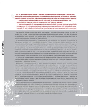 Art. 34. A lei específica que aprovar a operação urbana consorciada poderá prever a emissão pelo
Município de quantidade determinada de certificados de potencial adicional de construção, que serão
alienados em leilão ou utilizados diretamente no pagamento das obras necessárias à própria operação.
§ 1º Os certificados de potencial adicional de construção serão livremente negociados, mas
conversíveis em direito de construir unicamente na área objeto da operação.
§ 2º Apresentado pedido de licença para construir, o certificado de potencial adicional será utilizado
no pagamento da área de construção que supere os padrões estabelecidos pela legislação de uso e
ocupação do solo, até o limite fixado pela lei específica que aprovar a operação urbana consorciada.
As operações urbanas consorciadas estão relacionadas à promoção de projetos urbanos por meio da
parceria entre o Poder Público, proprietários, sociedade civil e o investimento privado, com base nas diretrizes
do planejamento urbano municipal. Tais projetos devem pautar-se nas transformações urbanas estruturais, na
valorização ambiental e na promoção de melhorias sociais.
A ideia básica do instrumento está na transformação de uma determinada área da cidade, sob o comando do
Poder Público municipal, para a concretização de objetivos e ações estabelecidos no Plano Diretor, por meio da
parceria com o setor privado. Sua utilização pode se dar para diferentes finalidades: reconversão e requalificação
de áreas industriais e portuárias desativadas, que tenham reduzido sua operação ou que estejam em processo de
alteração do uso do solo; transformação de conjuntos urbanos dotados de infraestrutura e de terrenos vazios em
que se pretende a renovação de usos e o aumento da densidade; adequação do uso do solo e da infraestrutura no
entorno de grandes equipamentos urbanos, tais como avenidas, estações de metrô, corredores exclusivos de ônibus,
parques e estádios; melhor aproveitamento do uso do solo em grandes intervenções urbanas; dentre outras.
O Estatuto da Cidade estabelece diversas exigências para a instituição de operações urbanas pelos municípios,
buscando garantir que os benefícios dessas operações sejam distribuídos entre a população diretamente afetada,
poder público e investidores privados.
Para mediar a participação privada, o Poder Público municipal pode conceder alguns incentivos, dentre
outros, modificações dos parâmetros e características de parcelamento, uso e ocupação do solo. Um desses
incentivos está relacionado à concessão de potencial adicional de construção. O poder público municipal pode
conceder certificados de potencial adicional de construção como forma de pagamento das contrapartidas, o que
lhe permite antecipar a obtenção de recursos para realização de obras e melhorias urbanas, com base numa
projeção de incremento de densidade e em valores do certificado compatíveis com os valores de mercado dos
terrenos envolvidos na operação. Os certificados ainda possibilitam a vinculação dos recursos à realização de
determinada obra prevista no plano e na lei da operação urbana, garantindo que os recursos sejam alocados para
a finalidade à qual foram previstos.
Vale um alerta aos municípios na implementação do instrumento: a concentração de recursos públicos e privados
numa determinada área pode acabar expulsando seus moradores, em especial as famílias de baixa renda, em função
da valorização imobiliária dos terrenos e imóveis. Deste modo, os planos das operações urbanas devem atentar
para o estabelecimento de programas habitacionais para atendimento dessas famílias, garantindo sua permanência
dentro da área da operação urbana, principalmente nos casos de remanejamento decorrente da execução de obras,
além de garantir soluções habitacionais com ampla participação da população atingida.
109
PULICCOMPLETA FINALport.indd 109 3/11/10 12:51:26 PM
 