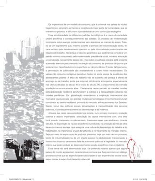 11
Os imperativos de um modelo de consumo, que é universal nos países do núcleo
hegemônico, penetram as mentes e corações da maior parte da humanidade, que se
mantém na pobreza, e dificultam a possibilidade de uma construção endógena.
Essa simultaneidade de diferentes padrões tecnológicos é a marca da sociedade
urbana periférica e consequentemente das cidades. O processo de modernização
incompleta inclui avanços modernizantes sem abandonar as marcas do atraso. Trata-
se de um capitalismo que, mesmo durante o período da industrialização tardia, foi
caracterizado pelo assalariamento precário ou pela informalidade predominante nas
relações de trabalho. Não estava e não está garantido o que poderíamos considerar um
padrão mínimo conquistado pela modernidade: previdência social, moradia, educação
universalizada, saneamento básico etc., mas sobre essa base precária está presente
a pressão exercida pelo mercado na direção do consumo de produtos de ponta que
poderiam ser classificados como supérfluos ou não prioritários. O poder da logomarca,
a penetração da publicidade são avassaladores e criam novas necessidades. Os
valores do consumo conspícuo penetram todos os poros vazios da existência dos
adolescentes pobres. A ética do trabalho não se sustenta até porque a oferta de
emprego ou de trabalho, ainda que informal, dificilmente acompanha, especialmente
nas últimas décadas do século XX e início do século XXI, o crescimento da chamada
população economicamente ativa. Exatamente nesse período, as mazelas trazidas
pela globalização neoliberal aprofundaram a pobreza e a desigualdades urbanas nas
cidades periféricas. Por globalização entendemos a ampliação internacional dos
mercados revolucionada por grandes mudanças tecnológicas (movimento estrutural)
combinada ao ideário neoliberal: primazia do mercado, enfraquecimento dos Estados-
Nação, recuo das políticas sociais, privatizações e mercantilização dos serviços
coletivos, e consequente aumento do desemprego e da violência.
A busca das raízes dessa condição nos remete, num primeiro momento, à relação
colonial e depois imperialista: associação do capital internacional com uma elite
local visando interesses complementares. Interesses esses que resultaram, durante
séculos, na exportação da riqueza excedente aí produzida, na utilização da mão de obra
barata ou mesmo escrava (que assegura uma cultura de desprestígio do trabalho e do
trabalhador), na importância crucial do latifúndio e no travamento do mercado interno.
Seja por meio da exportação de produtos primários, seja por meio de um processo
tardio de industrialização ou de um engate passivo na globalização financeirizada, a
história nos mostra a persistente falta de autonomia política e a fragilidade do mercado
interno que pode conduzir ao desenvolvimento social e econômico mais includente.
Esse tema não será desenvolvido aqui. Ele pretende mostrar apenas que alguns
países do mundo apresentam características comuns que lhes permitem um diálogo
proveitoso ainda que as especificidades das cidades e das experiências sociais locais
sejam únicas e exijam todo respeito e atenção.
PULICCOMPLETA FINALport.indd 11 3/11/10 12:47:28 PM
 