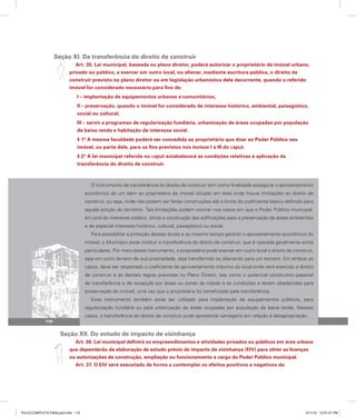 Seção XI. Da transferência do direito de construir
Art. 35. Lei municipal, baseada no plano diretor, poderá autorizar o proprietário de imóvel urbano,
privado ou público, a exercer em outro local, ou alienar, mediante escritura pública, o direito de
construir previsto no plano diretor ou em legislação urbanística dele decorrente, quando o referido
imóvel for considerado necessário para fins de:
I – implantação de equipamentos urbanos e comunitários;
II – preservação, quando o imóvel for considerado de interesse histórico, ambiental, paisagístico,
social ou cultural;
III – servir a programas de regularização fundiária, urbanização de áreas ocupadas por população
de baixa renda e habitação de interesse social.
§ 1º A mesma faculdade poderá ser concedida ao proprietário que doar ao Poder Público seu
imóvel, ou parte dele, para os fins previstos nos incisos I a III do caput.
§ 2º A lei municipal referida no caput estabelecerá as condições relativas à aplicação da
transferência do direito de construir.
O instrumento de transferência do direito de construir tem como finalidade assegurar o aproveitamento
econômico de um bem ao proprietário de imóvel situado em área onde houve limitações ao direito de
construir, ou seja, onde não podem ser feitas construções até o limite do coeficiente básico definido para
aquela porção do território. Tais limitações podem ocorrer nos casos em que o Poder Público municipal,
em prol do interesse público, limita a construção das edificações para a preservação de áreas ambientais
e de especial interesse histórico, cultural, paisagístico ou social.
Para possibilitar a proteção desses locais e ao mesmo tempo garantir o aproveitamento econômico do
imóvel, o Município pode instituir a transferência do direito de construir, que é operada geralmente entre
particulares. Por meio desse instrumento, o proprietário pode exercer em outro local o direito de construir,
seja em outro terreno de sua propriedade, seja transferindo ou alienando para um terceiro. Em ambos os
casos, deve ser respeitado o coeficiente de aproveitamento máximo do local onde será exercido o direito
de construir e as demais regras previstas no Plano Diretor, tais como o potencial construtivo passível
de transferência e de recepção por áreas ou zonas da cidade e as condições a serem obedecidas para
preservação do imóvel, uma vez que o proprietário foi beneficiado pela transferência.
Esse instrumento também pode ser utilizado para implantação de equipamentos públicos, para
regularização fundiária ou para urbanização de áreas ocupadas por população de baixa renda. Nesses
casos, a transferência do direito de construir pode apresentar vantagens em relação à desapropriação.
Seção XII. Do estudo de impacto de vizinhança
Art. 36. Lei municipal definirá os empreendimentos e atividades privados ou públicos em área urbana
que dependerão de elaboração de estudo prévio de impacto de vizinhança (EIV) para obter as licenças
ou autorizações de construção, ampliação ou funcionamento a cargo do Poder Público municipal.
Art. 37. O EIV será executado de forma a contemplar os efeitos positivos e negativos do
110
PULICCOMPLETA FINALport.indd 110 3/11/10 12:51:41 PM
 