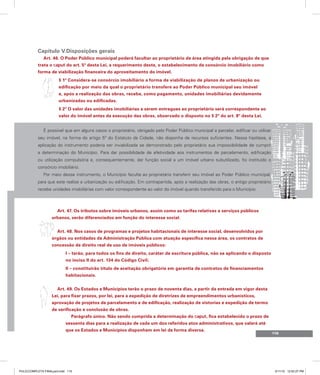 115
Capítulo V.Disposições gerais
Art. 46. O Poder Público municipal poderá facultar ao proprietário de área atingida pela obrigação de que
trata o caput do art. 5º desta Lei, a requerimento deste, o estabelecimento de consórcio imobiliário como
forma de viabilização financeira do aproveitamento do imóvel.
§ 1º Considera-se consórcio imobiliário a forma de viabilização de planos de urbanização ou
edificação por meio da qual o proprietário transfere ao Poder Público municipal seu imóvel
e, após a realização das obras, recebe, como pagamento, unidades imobiliárias devidamente
urbanizadas ou edificadas.
§ 2º O valor das unidades imobiliárias a serem entregues ao proprietário será correspondente ao
valor do imóvel antes da execução das obras, observado o disposto no § 2º do art. 8º desta Lei.
É possível que em alguns casos o proprietário, obrigado pelo Poder Público municipal a parcelar, edificar ou utilizar
seu imóvel, na forma do artigo 5º do Estatuto da Cidade, não disponha de recursos suficientes. Nessa hipótese, a
aplicação do instrumento poderia ser inviabilizada se demonstrado pelo proprietário sua impossibilidade de cumprir
a determinação do Município. Para dar possibilidade de efetividade aos instrumentos de parcelamento, edificação
ou utilização compulsória e, consequentemente, dar função social a um imóvel urbano subutilizado, foi instituído o
consórcio imobiliário.
Por meio desse instrumento, o Município faculta ao proprietário transferir seu imóvel ao Poder Público municipal,
para que este realize a urbanização ou edificação. Em contrapartida, após a realização das obras, o antigo proprietário
recebe unidades imobiliárias com valor correspondente ao valor do imóvel quando transferido para o Município.
Art. 47. Os tributos sobre imóveis urbanos, assim como as tarifas relativas a serviços públicos
urbanos, serão diferenciados em função do interesse social.
Art. 48. Nos casos de programas e projetos habitacionais de interesse social, desenvolvidos por
órgãos ou entidades da Administração Pública com atuação específica nessa área, os contratos de
concessão de direito real de uso de imóveis públicos:
I – terão, para todos os fins de direito, caráter de escritura pública, não se aplicando o disposto
no inciso II do art. 134 do Código Civil;
II – constituirão título de aceitação obrigatória em garantia de contratos de financiamentos
habitacionais.
Art. 49. Os Estados e Municípios terão o prazo de noventa dias, a partir da entrada em vigor desta
Lei, para fixar prazos, por lei, para a expedição de diretrizes de empreendimentos urbanísticos,
aprovação de projetos de parcelamento e de edificação, realização de vistorias e expedição de termo
de verificação e conclusão de obras.
Parágrafo único. Não sendo cumprida a determinação do caput, fica estabelecido o prazo de
sessenta dias para a realização de cada um dos referidos atos administrativos, que valerá até
que os Estados e Municípios disponham em lei de forma diversa.
PULICCOMPLETA FINALport.indd 115 3/11/10 12:52:27 PM
 