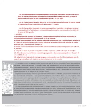 Art. 50. Os Municípios que estejam enquadrados na obrigação prevista nos incisos I e II do art. 41
desta Lei que não tenham plano diretor aprovado na data de entrada em vigor desta Lei, deverão
aprová-lo até 30 de junho de 2008. (Redação dada pela Lei nº 11.673, 2008)
Art. 51. Para os efeitos desta Lei, aplicam-se ao Distrito Federal e ao Governador do Distrito Federal
as disposições relativas, respectivamente, a Município e a Prefeito.
Art. 52. Sem prejuízo da punição de outros agentes públicos envolvidos e da aplicação de outras
sanções cabíveis, o Prefeito incorre em improbidade administrativa, nos termos da Lei no 8.429, de 2
de junho de 1992, quando:
I – (VETADO)
II – deixar de proceder, no prazo de cinco anos, o adequado aproveitamento do imóvel incorporado ao
patrimônio público, conforme o disposto no § 4º do art. 8º desta Lei;
III – utilizar áreas obtidas por meio do direito de preempção em desacordo com o disposto no art. 26 desta Lei;
IV – aplicar os recursos auferidos com a outorga onerosa do direito de construir e de alteração de uso em
desacordo com o previsto no art. 31 desta Lei;
V – aplicar os recursos auferidos com operações consorciadas em desacordo com o previsto no § 1º do art.
33 desta Lei;
VI – impedir ou deixar de garantir os requisitos contidos nos incisos I a III do § 4º do art. 40 desta Lei;
VII – deixar de tomar as providências necessárias para garantir a observância do disposto no § 3º do art. 40
e no art. 50 desta Lei;
VIII – adquirir imóvel objeto de direito de preempção, nos termos dos arts. 25 a 27 desta Lei, pelo valor da
proposta apresentada, se este for, comprovadamente, superior ao de mercado.
A improbidade consiste em qualquer conduta atentatória ao dever de agir com honestidade. Para os agentes públicos,
esse dever é decorrente da própria Constituição Federal, que estabelece como princípio da administração pública a
moralidade administrativa. É também na Constituição que estão previstas as possíveis sanções para atos de improbidade:
suspensão dos direitos políticos, perda da função pública, indisponibilidade dos bens e ressarcimento ao erário, na forma
e gradação previstas em lei, sem prejuízo da ação penal cabível.
Regulamentando esse artigo da Constituição Federal, foi editada a Lei nº 8.249/1992, que define três modalidades de
atos de improbidade administrativa — atos que importam em enriquecimento ilícito, atos que causam prejuízo ao erário,
atos que atentam contra os princípios da administração pública — e ainda prevê as sanções cabíveis para cada caso.
As condutas ou omissões definidas como atos de improbidade administrativa pelo Estatuto da Cidade devem ser
interpretadas, considerando os atos definidos pela Lei de Improbidade Administrativa. Uma vez identificado o tipo de
ato de improbidade, definem-se as sanções cabíveis.
Um exemplo pode esclarecer essas explicações. Um prefeito que aplicar os recursos oriundos da outorga onerosa
do direito de construir para finalidade diversa daquelas previstas no artigo 31 do Estatuto da Cidade pode praticar ato de
improbidade contrário aos princípios da administração pública ou ainda ato lesivo ao erário. No primeiro caso, basta que
a conduta tenha sido praticada com dolo e o agente público poderá sofrer as sanções referentes ao ato. No segundo
caso, é necessário demonstrar que houve prejuízo concreto ao erário.
116
PULICCOMPLETA FINALport.indd 116 3/11/10 12:52:34 PM
 