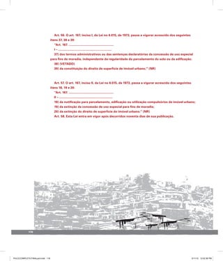 Art. 56. O art. 167, inciso I, da Lei no 6.015, de 1973, passa a vigorar acrescido dos seguintes
itens 37, 38 e 39:
“Art. 167. ....................................................
I – ..............................................................
37) dos termos administrativos ou das sentenças declaratórias da concessão de uso especial
para fins de moradia, independente da regularidade do parcelamento do solo ou da edificação;
38) (VETADO)
39) da constituição do direito de superfície de imóvel urbano;” (NR)
Art. 57. O art. 167, inciso II, da Lei no 6.015, de 1973, passa a vigorar acrescido dos seguintes
itens 18, 19 e 20:
“Art. 167. ....................................................
II – ..............................................................
18) da notificação para parcelamento, edificação ou utilização compulsórios de imóvel urbano;
19) da extinção da concessão de uso especial para fins de moradia;
20) da extinção do direito de superfície do imóvel urbano.” (NR)
Art. 58. Esta Lei entra em vigor após decorridos noventa dias de sua publicação.
118
PULICCOMPLETA FINALport.indd 118 3/11/10 12:52:36 PM
 
