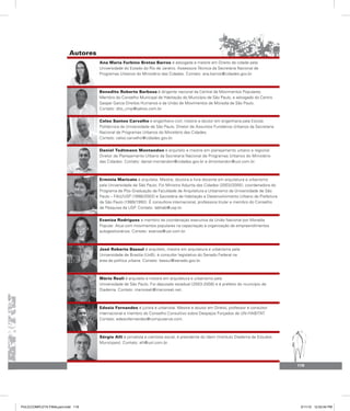 Autores
119
Ana Maria Furbino Bretas Barros é advogada e mestre em Direito da cidade pela
Universidade do Estado do Rio de Janeiro. Assessora Técnica da Secretaria Nacional de
Programas Urbanos do Ministério das Cidades. Contato: ana.barros@cidades.gov.br.
Benedito Roberto Barbosa é dirigente nacional da Central de Movimentos Populares.
Membro do Conselho Municipal de Habitação do Município de São Paulo, e advogado do Centro
Gaspar Garcia Direitos Humanos e da União de Movimentos de Moradia de São Paulo.
Contato: dito_cmp@yahoo.com.br.
Celso Santos Carvalho é engenheiro civil, mestre e doutor em engenharia pela Escola
Politécnica da Universidade de São Paulo. Diretor de Assuntos Fundiários Urbanos da Secretaria
Nacional de Programas Urbanos do Ministério das Cidades.
Contato: celso.carvalho@cidades.gov.br.
Daniel Todtmann Montandon é arquiteto e mestre em planejamento urbano e regional.
Diretor de Planejamento Urbano da Secretaria Nacional de Programas Urbanos do Ministério
das Cidades. Contato: daniel.montandon@cidades.gov.br e dmontandon@uol.com.br.
Ermínia Maricato é arquiteta. Mestre, doutora e livre docente em arquitetura e urbanismo
pela Universidade de São Paulo. Foi Ministra Adjunta das Cidades (2003/2005), coordenadora do
Programa de Pós-Graduação da Faculdade de Arquitetura e Urbanismo da Universidade de São
Paulo – FAU/USP (1998/2002) e Secretária de Habitação e Desenvolvimento Urbano da Prefeitura
de São Paulo (1989/1992). É consultora internacional, professora titular e membro do Conselho
de Pesquisa da USP. Contato: labhab@usp.br.
Evaniza Rodrigues é membro da coordenação executiva da União Nacional por Moradia
Popular. Atua com movimentos populares na capacitação e organização de empreendimentos
autogestionários. Contato: evaniza@uol.com.br.
José Roberto Bassul é arquiteto, mestre em arquitetura e urbanismo pela
Universidade de Brasília (UnB), é consultor legislativo do Senado Federal na
área de política urbana. Contato: bassul@senado.gov.br.
Mário Reali é arquiteto e mestre em arquitetura e urbanismo pela
Universidade de São Paulo. Foi deputado estadual (2003-2008) e é prefeito do município de
Diadema. Contato: marioreali@marioreali.net.
Edesio Fernandes é jurista e urbanista. Mestre e doutor em Direito, professor e consultor
internacional e membro do Conselho Consultivo sobre Despejos Forçados de UN-HABITAT.
Contato: edesiofernandes@compuserve.com.
Sérgio Alli é jornalista e cientista social, é presidente do Idem (Instituto Diadema de Estudos
Municipais). Contato: alli@uol.com.br.
PULICCOMPLETA FINALport.indd 119 3/11/10 12:52:44 PM
 