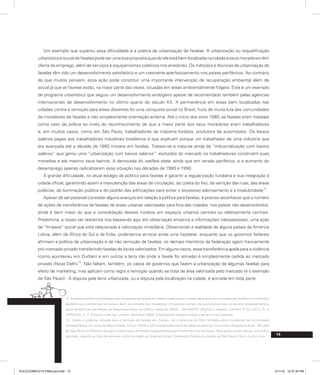 13
Um exemplo que superou essa dificuldade é a prática de urbanização de favelas. A urbanização ou requalificação
urbanística e social de favelas pode ser uma boa proposta quando ela está bem localizada na cidade e seus moradores têm
oferta de emprego, além de serviços e equipamentos coletivos nos arredores. Os métodos e técnicas de urbanização de
favelas têm tido um desenvolvimento satisfatório e um crescente aperfeiçoamento nos países periféricos. Ao contrário
do que muitos pensam, essa ação pode constituir uma importante intervenção de recuperação ambiental além de
social já que as favelas estão, na maior parte das vezes, situadas em áreas ambientalmente frágeis. Este é um exemplo
de programa urbanístico que seguiu um desenvolvimento endógeno apesar de recomendado também pelas agências
internacionais de desenvolvimento no último quarto do século XX. A permanência em áreas bem localizadas nas
cidades contra a remoção para áreas distantes foi uma conquista social no Brasil, fruto de muita luta das comunidades
de moradores de favelas e não simplesmente orientação externa. Até o início dos anos 1980, as favelas eram tratadas
como caso de polícia ao invés do reconhecimento de que a maior parte dos seus moradores eram trabalhadores
e, em muitos casos, como em São Paulo, trabalhadores da indústria fordista, produtora de automóveis. Os baixos
salários pagos aos trabalhadores industriais brasileiros é que explicam porque um trabalhador de uma indústria que
era avançada até a década de 1980 morava em favelas. Tratava-se e trata-se ainda da “industrialização com baixos
salários” que gerou uma “urbanização com baixos salários”: excluídos do mercado os trabalhadores constroem suas
moradias e até mesmo seus bairros. A derrocada do welfare state, ainda que em versão periférica, e o aumento do
desemprego apenas radicalizaram essa situação nas décadas de 1980 e 1990.
A grande dificuldade, no atual estágio da política para favelas é garantir a regularização fundiária e sua integração à
cidade oficial, garantindo assim a manutenção das áreas de circulação, da coleta do lixo, da varrição das ruas, das áreas
públicas, da iluminação pública e do padrão das edificações para evitar o excessivo adensamento e a insalubridade
12
.
Apesar de ser possível constatar alguns avanços em relação à política para favelas, é preciso reconhecer que o número
de ações de transferência de favelas de áreas urbanas valorizadas para fora das cidades, nos países não desenvolvidos,
ainda é bem maior do que a consolidação desses núcleos em espaços urbanos centrais ou relativamente centrais.
Predomina, a nosso ver (estamos nos baseando aqui em observação empírica e informações interpessoais), uma ação
de “limpeza” social que está relacionada à valorização imobiliária. Observando a realidade de alguns países da América
Latina, além da África do Sul e da Índia, poderíamos arriscar ainda uma hipótese: enquanto que os governos federais
afirmam a política de urbanização e de não remoção de favelas, os demais membros da federação agem francamente
pró-mercado privado transferindo favelas de locais valorizados. Em alguns casos, essa transferência apela para a violência
(como aconteceu em Durban) e em outros a terra (de onde a favela foi retirada) é simplesmente cedida ao mercado
privado (Nova Delhi)
13
. Não faltam, também, os casos de governos que fazem a urbanização de algumas favelas para
efeito de marketing, mas aplicam como regra a remoção quando se trata de área valorizada pelo mercado (é o exemplo
de São Paulo). A disputa pela terra urbanizada, ou a disputa pela localização na cidade, é acirrada em toda parte.
12. Evidentemente a consolidação dos moradores de favelas em determinado espaço urbano deve levar em consideração também as condições
geotécnicas e ambientais do terreno além da vontade dos moradores. Um grande número de publicações trata do assunto especialmente a
partir da definição das Metas de Desenvolvimento do Milênio. Além do GRHS – UN HABITAT 2002 ver a respeito GARAU, P; SCLAR, E. D.; e
CAROLINI, G. Y. A home in the city. London, Earthscan 2005. A bibliografia brasileira sobre o tema é muito extensa.
13. Sobre a violência utilizada para a remoção de favelas em Durban, ver a denúncia da ONG formada pelos moradores da Comunidade
Kennedy Road, no Jornal do Brasil Online, 12/out./2009 A informação sobre Delhi foi dada à autora por funcionário do governo local. No caso
de São Paulo, a Prefeitura divulga a urbanização de favelas especialmente para visitantes internacionais. Mas aplica outras táticas, incluindo a
agressão, quando se trata de remover conforme relato de diversas fontes: Defensoria Pública do Estado de São Paulo, Fórum Centro Vivo.
PULICCOMPLETA FINALport.indd 13 3/11/10 12:47:30 PM
 
