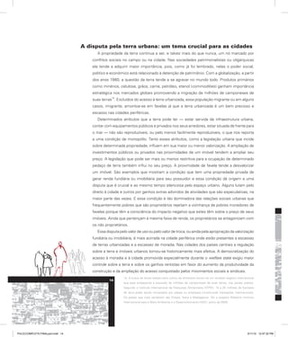 A disputa pela terra urbana: um tema crucial para as cidades
A propriedade da terra continua a ser, e talvez mais do que nunca, um nó marcado por
conflitos sociais no campo ou na cidade. Nas sociedades patrimonialistas ou oligárquicas
ela tende a adquirir maior importância, pois, como já foi lembrado, nelas o poder social,
político e econômico está relacionado à detenção de patrimônio. Com a globalização, a partir
dos anos 1980, a questão da terra tende a se agravar no mundo todo. Produtos primários
como minérios, celulose, grãos, carne, petróleo, etanol (commodities) ganham importância
estratégica nos mercados globais promovendo a migração de milhões de camponeses de
suas terras
14
. Excluídos do acesso à terra urbanizada, essa população migrante ou em alguns
casos, imigrante, amontoa-se em favelas já que a terra urbanizada é um bem precioso e
escasso nas cidades periféricas.
Determinados atributos que a terra pode ter — estar servida de infraestrutura urbana,
contar com equipamentos públicos e privados nos seus arredores, estar situada de frente para
o mar — não são reproduzíveis, ou pelo menos facilmente reproduzíveis, o que nos reporta
a uma condição de monopólio. Tanto esses atributos, como a legislação urbana que incide
sobre determinada propriedade, influem em sua maior ou menor valorização. A ampliação de
investimentos públicos ou privados nas proximidades de um imóvel tendem a ampliar seu
preço. A legislação que pode ser mais ou menos restritiva para a ocupação de determinado
pedaço de terra também influi no seu preço. A proximidade de favela tende a desvalorizar
um imóvel. São exemplos que mostram a condição que tem uma propriedade privada de
gerar renda fundiária ou imobiliária para seu possuidor e essa condição dá origem a uma
disputa que é crucial e ao mesmo tempo silenciosa pelo espaço urbano. Alguns lutam pelo
direito à cidade e outros por ganhos extras advindos de atividades que são especulativas, na
maior parte das vezes. E essa condição é tão dominadora das relações sociais urbanas que
frequentemente pobres que são proprietários rejeitam a vizinhança de pobres moradores de
favelas porque têm a consciência do impacto negativo que estes têm sobre o preço de seus
imóveis. Ainda que pertençam à mesma faixa de renda, os proprietários se antagonizam com
os não proprietários.
Essa disputa pelo valor de uso ou pelo valor de troca, ou ainda pela apropriação da valorização
fundiária ou imobiliária, é mais acirrada na cidade periférica onde estão presentes a escassez
de terras urbanizadas e a escassez de moradia. Nas cidades dos países centrais a regulação
sobre a terra e imóveis urbanos tornou-se historicamente mais efetiva. A democratização do
acesso à moradia e à cidade promovida especialmente durante o welfare state exigiu maior
controle sobre a terra e sobre os ganhos rentistas em favor do aumento da produtividade da
construção e da ampliação do acesso conquistado pelos movimentos sociais e sindicais.
14. A busca de terras aráveis para cultivo de alimentos tornou-se um rentável negócio internacional
que está ameaçando a expulsão de milhões de camponeses de suas terras, nos países pobres.
Segundo o Instituto Internacional de Pesquisas Alimentares (IFPRI), 15 a 20 milhões de hectares
de terra estão sendo comprados por países ou empresas constituindo transações internacionais.
Os países que mais venderam são Etiópia, Gana e Madagascar. Ver a respeito Relatório Instituto
Internacional para o Meio Ambiente e o Desenvolvimento (IIED), junho de 2009.
14
PULICCOMPLETA FINALport.indd 14 3/11/10 12:47:32 PM
 