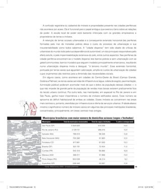 A confusão registrária ou cadastral de imóveis e propriedades presente nas cidades periféricas
não acontece por acaso. Ela é funcional para o papel ambíguo que exerce a terra sobre as relações
de poder. A escala local de poder está bastante imbricada com os grandes empresários e
proprietários de terras e imóveis.
A retenção de terras ociosas urbanizadas e a consequente extensão horizontal das periferias
formadas pelo mar de moradias pobres eleva o custo do processo de urbanização e sua
insustentabilidade como todos sabemos. A “cidade dispersa” tem sido objeto de críticas de
urbanistas do mundo todo pela sua dependência do automóvel, um dos principais responsáveis pelo
efeito estufa, e pela impermeabilização extensiva do solo, entre outros aspectos. Nas periferias da
cidade periférica encontram-se o modelo disperso dos bairros pobres e sem urbanização com as
gated communities, bairros murados que seguem modelos principalmente americanos, resultando
numa urbanização dispersa mista e desigual, “à terceiro mundo”. Essa extensão horizontal,
pontuada por terras vazias que aguardam valorização, amplia os custos de urbanização de cidades
cujos orçamentos são restritos para a dimensão das necessidades sociais.
Em alguns casos, como acontece em cidades do Centro-Oeste do Brasil (Campo Grande,
Goiânia e Palmas), as terras vazias servidas de infraestrutura (água, coleta de esgoto, pavimentação,
iluminação pública) poderiam acomodar mais do que o dobro da população dessas cidades — o
que não impede de grande parte da população de rendas mais baixas estarem praticamente fora
do tecido urbano contínuo. Por outro lado, nas metrópoles, em especial no Rio de Janeiro e em
São Paulo, ganha maior importância o número de imóveis edificados vazios. Esse número se
aproxima do déficit habitacional de ambas as cidades. Esses imóveis se concentram nas áreas
mais centrais e, portanto, atendidas por infraestrutura e oferta de serviços urbanos. A tabela abaixo
mostra o significativo número de imóveis vazios em algumas das principais metrópoles brasileiras,
concentrados, principalmente, em áreas centrais mais antigas.
Municípios brasileiros com maior número de domicílios ociosos (vagos + fechados)
Municípios Total de municípios recenseados Total de vagos e fechados % sobre o estoque total
São Paulo (SP) 3.554.820 515.030 14,5
Rio de Janeiro (RJ) 2.129.131 266.074 12,5
Salvador (BA) 768.010 98.326 12,8
Belo Horizonte (MG) 735.280 91.983 12,5
Fortaleza (CE) 617.881 81.930 13,3
Brasilia (DF) 631.191 72.404 11,5
Curitiba (PR) 542.310 58.880 10,9
Manaus (AM) 386.511 51.988 13,5
Porto Alegre (RS) 503.536 46.214 9,2
Guarulhos (SP) 336.440 43.087 12,8
Fonte: IBGE/Censo 2000 – sinopse preliminar. 15
PULICCOMPLETA FINALport.indd 15 3/11/10 12:47:33 PM
 