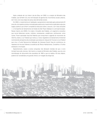 Após a eleição de Luiz Inácio Lula da Silva, em 2003, e a criação do Ministério das
Cidades, que também era uma reivindicação da agenda dos movimentos sociais urbanos,
tem início uma nova etapa de avanço das demandas sociais.
Em 2004, o investimento em habitação e saneamento é retomado após praticamente 24
anos de uma trajetória errática marcada pela ausência do investimento e pela destruição dos
órgãos públicos que tinham competência executiva sobre o assunto, com raras exceções
— a Companhia de Saneamento do Estado de São Paulo (Sabesp) é a principal exceção.
Nesse mesmo ano (2004), foi criado o Conselho das Cidades, um organismo consultivo
que reunia lideranças sociais, sindicais, empresariais, acadêmicas, profissionais, entre
outras. Foram aprovadas duas leis federais que compunham a agenda do movimento de
reforma urbana: a Lei Federal que instituiu o marco regulatório do Saneamento Ambiental
(contrariando perspectiva de privatização que estava em disputa há 13 anos) e a Lei Federal
que criou o Fundo Nacional de Habitação de Interesse Social. Essa lei condicionou os
repasses de recursos federais à existência de Planos Habitacionais, Conselhos e Fundos
estaduais e municipais.
Aparentemente, essas e outras conquistas não deixavam dúvidas de que o rumo
tomado havia sido vitorioso. Até mesmo a criação do Ministério das Cidades, que era uma
reivindicação do documento dos arquitetos de 1963 e que se realizou 40 anos depois,
poderia ser considerada uma grande vitória e um resgate da antiga luta.
19
PULICCOMPLETA FINALport.indd 19 3/11/10 12:47:37 PM
 