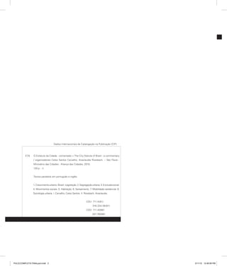 Dados Internacionais de Catalogação na Publicação (CIP)
E79 O Estatuto da Cidade : comentado = The City Statute of Brazil : a commentary
/ organizadores Celso Santos Carvalho, Anaclaudia Rossbach. – São Paulo :
Ministério das Cidades : Aliança das Cidades, 2010.
120 p. : il.
Textos paralelos em português e inglês.
1.Crescimentourbano-Brasil-Legislação.2.Segregaçãourbana.3.Exclusãosocial.
4. Movimentos sociais. 5. Habitação. 6. Saneamento. 7. Mobilidade residencial. 8.
Sociologia urbana. I. Carvalho, Celso Santos. II. Rossbach, Anaclaudia.
CDU 711.4(81)
316.334.56(81)
CDD 711.40981
307.760981
PULICCOMPLETA FINALport.indd 2 3/11/10 12:46:59 PM
 