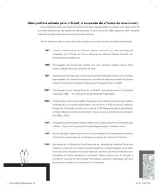 Uma política urbana para o Brasil: a sucessão de vitórias do movimento
Uma significativa lista de vitórias do Movimento Nacional pela Reforma Urbana tem seguimento às
primeiras experiências nas prefeituras democráticas no início dos anos 1980, passando pela crescente
expansão e organização dos movimentos sociais urbanos.
Vamos relacionar, abaixo, quais foram as principais conquistas sociais ocorridas nesse período.
1987 Emenda Constitucional de Iniciativa Popular subscrita por seis entidades da
sociedade civil. Criação do Fórum Nacional de Reforma Urbana formado por
entidades da sociedade civil.
1988 Promulgação da Constituição Federal com dois capítulos voltados para o tema
urbano, pela primeira vez na história do País.
1991 ApresentaçãodeProjetodeLeidoFundoNacionaldeHabitaçãoPopularcomoiniciativa
da sociedade civil, contendo assinatura de um milhão de eleitores (aprovado na Câmara
Federal como Fundo Nacional de Habitação de Interesse Social em 2005).
2001 Promulgação da Lei Federal Estatuto da Cidade, que regulamenta a Constituição
Federal de 1988 — em especial a Função Social da Propriedade.
2003 Criação do Ministério das Cidades. Realização da Conferência Nacional das Cidades
resultado de um processo participativo que envolveu 3.400 municípios, todos os
Estados da Federação e contou com mais de 2.500 delegados eleitos para debater
a Política Nacional de Desenvolvimento Urbano (outras conferências aconteceram
em 2005 e 2007).
2004 Criação do Conselho Nacional das Cidades como órgão consultivo do Ministério das
Cidades. Criação do Programa Nacional de Regularização Fundiária Urbana.
2005 Aprovação da Lei Federal que institui o marco regulatório do Saneamento Ambiental
(contrariando perspectiva de privatização que estava em disputa há 13 anos).
2005 Aprovação da Lei Federal do Fundo Nacional de Habitação de Interesse Social que
implicou a criação de um fundo e conselho específico com participação social, além
de condicionar o repasse de recursos federais à existência de Planos Habitacionais,
Conselhos e Fundos estaduais e municipais. Nesse mesmo ano, foi lançada a
Campanha Nacional do Plano Diretor Participativo prevendo a elaboração do Plano
para todas as cidades com mais de 20 mil habitantes
.
20
PULICCOMPLETA FINALport.indd 20 3/11/10 12:47:37 PM
 