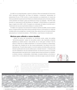 Em 2007, em sua segunda gestão, o governo Lula lança o Plano de Aceleração do Crescimento
(PAC) retomando investimentos nas áreas de habitação e saneamento, abandonados há
praticamente 25 anos. O PAC constitui um plano keynesiano ou simplesmente um conjunto de
obras que pretende recuperar parte da infraestrutura voltada à produção (portos, ferrovias, rodovias,
usinas geradoras de energia) e parte da infraestrutura social e de habitação. Pelo PAC estão
previstos os investimentos de R$ 106 bilhões em habitação
18
e R$ 40 bilhões em saneamento
(água e esgoto) entre 2007 e 2010. O programa de urbanização de favelas é prioritário para o
investimento dos recursos orçamentários federais no contexto do PAC.
Em 2009, como resposta à crise internacional iniciada em setembro de 2008, o Governo Federal
lançou o Programa Minha Casa, Minha Vida que pretende financiar a construção de um milhão de
moradias tendo como protagonista o mercado privado. Mas, pela primeira vez na história do Brasil,
está presente um montante de subsídios — R$ 16 bilhões — para financiar a moradia social.
Motivos para reflexão e novos desafios
Apesar da euforia que acompanhou os movimentos sociais, apesar das gestões
“democrático-populares”, apesar da nova política urbana e das importantes conquistas
legislativas as cidades pioraram, nesse período, de um modo geral, no Brasil. E não foi
apenas no Brasil que as cidades apresentaram um aumento da pobreza, do desemprego,
das favelas, dos moradores de rua, das crianças abandonadas e da violência como já foi
destacado aqui. Fez parte desse quadro um aumento explosivo da dívida pública cujos juros
drenaram grande parte dos recursos públicos para o mercado financeiro19
. A herança de 25
anos de neoliberalismo não será superada facilmente. Se retornamos ao tema na conclusão
desta apresentação é para alertar para o rescaldo desses tempos que baniram os subsídios,
os direitos universais, a solidariedade, a fraternidade, os projetos coletivos, comunitários e
sociais. Enfim, no reino absoluto da mercadoria, tudo deve ser pago e a preço de mercado.
18. Os recursos financeiros do PAC Habitação são oriundos do mercado privado
– SBPE ou poupança privada – (39%), de um fundo semipúblico – Fundo de
Garantia por Tempo de Serviço (FGTS), espécie de fundo desemprego formado
por contribuição salarial – (35%), contrapartida de Estados e Municípios (17%) e
orçamento da União (9%) Fonte: www.brasil.gov.br/pac.
19. Entre numerosas obras ver TOUSSAINT, E. Bolsa ou a vida: a dívida externa
do terceiro mundo. São Paulo, Fundação Perseu Abramo, 2002.
21
PULICCOMPLETA FINALport.indd 21 3/11/10 12:47:38 PM
 