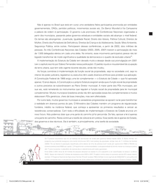 Não é apenas no Brasil que está em curso uma verdadeira febre participativa promovida por entidades
governamentais, ONGs, partidos políticos, movimentos sociais etc. Do Banco Mundial à Via Campesina
a palavra de ordem é participação. O governo Lula promoveu 40 Conferências Nacionais organizadas a
partir dos municípios, passando pelos governos estaduais e entidades sociais até alcançar o nível federal.
Os temas são abrangentes: Juventude, Igualdade Racial, Direito dos Idosos, Política Cultural, Direitos da
Mulher, Direito dos Portadores de Deficiência, Direitos da Criança e do Adolescente, Saúde, Meio Ambiente,
Segurança Pública, entre outras. Participaram dessas conferências, a partir de 2003, dois milhões de
pessoas. As três Conferências Nacionais das Cidades (2003, 2005, 2007) tiveram a participação de mais
de 1.500 delegados eleitos em cada uma delas. No entanto, esse movimento participativo parece não ter
logrado transformar de modo significativo a qualidade da democracia e o quadro de exclusão urbana
20
.
A implementação do Estatuto da Cidade tem deixado muito a desejar desde sua promulgação em 2001
(ver o capítulo escrito por Edésio Fernandes nessa publicação). O padrão injusto e insustentável de ocupação
da terra urbana, que tem sido vigente durante séculos, ainda não mudou.
As forças contrárias à implementação da função social da propriedade, seja na sociedade civil, seja no
interior do poder judiciário, legislativo ou executivo têm usado diversos artifícios para protelar sua aplicação.
A Constituição Federal de 1988 exigiu uma lei complementar — o Estatuto da Cidade — que foi aprovada
apenas 13 anos depois. A Constituição e o próprio Estatuto exigiram ainda que a função social da propriedade
e outros preceitos se subordinassem ao Plano Diretor municipal. A maior parte dos PDs municipais, por
sua vez, está remetendo os instrumentos que regulam a função social da propriedade para lei municipal
complementar. Muitos municípios brasileiros ainda não têm aprovadas essas leis complementares e muitos
elaboraram PDs genéricos, cheio de boas intenções, mas sem efetividade.
Por outro lado, muitos governos municipais e vereadores progressistas se apoiam na lei para transformar
a realidade em diversos pontos do país. O Ministério das Cidades mantém um programa de regularização
fundiária, inédito na instância federal, que começa a apresentar os primeiros resultados e vencer as
resistências conservadoras. Com toda a dificuldade de implementação o Estatuto da Cidade anuncia um
novo futuro. Nós podemos dizer que uma parte do caminho já foi percorrida. De fato, aprovar a lei é apenas
uma parte do caminho. Resta continuar a tarefa de colocá-la em prática. Essa tarefa não é apenas do Estado,
dos governos e dos técnicos. Ela é também, e principalmente, uma tarefa da sociedade.
20. É preciso reconhecer que há um esforço de distribuição de renda pelo governo federal desde 2003. O Bolsa- família, um
programa que pretende assegurar uma renda mínima aos 40% mais pobres da população, atinge mais de 11 milhões de famílias
(2009). Ele se destina à população classificada como abaixo da linha de pobreza (com renda per capita entre R$60 e R$120) ou
extrema pobreza (até R$60 per capita). O Programa tem condicionalidades: a obrigatoriedade da família manter as crianças e jovens
até 17 anos na escola, o calendário de vacinas dia e o atendimento pré-natal a gestantes.
Entre 2002 e 2007 cerca de 20 milhões de pessoas deixaram as classes E e D e passaram a ser classificadas na classe C (critérios
IBGE). Saíram da miséria 9,7 milhões de brasileiros entre 2003 e 2007. O salário-mínimo teve um aumento real de 32% nesse mesmo
período. O Programa Nacional de Agricultura Familiar (Pronaf) recebeu R$8,4 bilhões no ano agrícola de 2006/2007 e uma política de
crédito consignado abriu a perspectiva de setores de renda média baixa contraírem pequenos empréstimos (Governo Federal, 2008).
22
PULICCOMPLETA FINALport.indd 22 3/11/10 12:47:39 PM
 