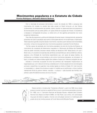 23
Movimentos populares e o Estatuto da Cidade
Evaniza Rodrigues e Benedito Roberto Barbosa
Com a retomada do processo democrático, a partir da década de 1980, a presença dos
movimentos de moradia no cenário das lutas sociais no Brasil tornou-se um dos fatores
fundamentais no enfrentamento da questão urbana, atuando no desenvolvimento de propostas e
de reivindicações junto ao poder público, em ações diretas de ocupação de imóveis, na resistência
a despejos e reintegrações de posse, ou ainda como um dos agentes participantes nos novos
programas habitacionais.
Hoje, falar de programas ou políticas de habitação eficientes requer, necessariamente, apresentar
propostas nas quais a população seja sujeito e tenha papel decisivo na sua definição e implantação.
Talvez seja esta a grande conquista desses movimentos, nascidos a partir da base e de necessidades
concretas, no bojo do ressurgimento dos movimentos populares no período final da Ditadura.
De fato, apesar da repressão aos movimentos populares nos anos de chumbo da Ditadura, os
movimentos de moradores de loteamentos irregulares e o Movimento de Defesa dos Favelados
(este de caráter nacional) já atuavam desde meados da década de 1970. Nessa época, em que o
Brasil viveu um processo de expansão das periferias acompanhado por sérios problemas urbanos,
apareceu uma infinidade de movimentos espontâneos que, com apoio da Igreja Católica, de
profissionais e entidades comprometidas ou de outros movimentos populares, se articularam no
bairro, na favela e em determinadas regiões das cidades e lutaram por melhores condições de vida.
Grandes e numerosas ocupações de terra nas periferias das metrópoles impulsionaram as
organizações que, com o decorrer do tempo, estabeleceram uma articulação entre as reivindicações
pontuais e específicas e as agendas mais amplas ligadas ao direito à Cidade. Em nível nacional,
a necessidade e o desejo de articular-se surgem à medida que se aprofunda a crítica à política
habitacional oficial do governo federal, marcada — na época — pela exclusão das famílias mais
pobres e pela dificuldade de acesso aos seus recursos.
Nesse sentido, a iniciativa das “Caravanas a Brasília”, a partir de 1988, levou esses
grupos a mostrar sua cara na capital do País e a reunir movimentos para ações conjuntas.
Em 1990, com o I Seminário Nacional de Moradia Popular, realizado pelo Conselho
Nacional dos Bispos do Brasil (CNBB), em São Paulo, que contou com participação
de grupos de todas as regiões, inicia-se uma articulação nacional e a mobilização pelo
projeto de lei de iniciativa popular do Fundo Nacional de Moradia Popular.
PULICCOMPLETA FINALport.indd 23 3/11/10 12:47:39 PM
 