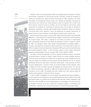 Também, a partir do final da década de 1980, houve a eleição de administrações municipais
democráticas e populares em vários pontos do País. Este fator, somado às mudanças no
papel dos municípios que, depois da Nova Constituição de 1988, passaram a ter maior
importância na condução das políticas sociais e em especial, da habitação, trouxe para os
movimentos nova frente de luta: estes passaram a atuar em parceria com o poder local.
Essa mudança, longe de superar os conflitos, dá uma nova lógica às lutas sociais. Esses
movimentos se somaram ao movimento da reforma urbana, que já havia se formado na
elaboração, mobilização e pressão pela Emenda Popular da Reforma Urbana no processo
constituinte. Além disso, passaram a atuar nos programas de produção habitacional, ao
mesmo tempo em que mantiveram e aprofundaram a pressão sobre as prefeituras.
De todo esse processo surgem, nos anos 1990, o Movimento Nacional de Luta por Moradia
(MNLM) e a União Nacional por Moradia Popular (UNMP), fortalecendo a pauta específica
da moradia popular. Além deles, a agenda do movimento comunitário é sistematizada
pela Confederação Nacional de Associações de Moradores (Conam), fundada em janeiro
de 1982, que agregava, desde então, grande heterogeneidade de entidades filiadas —
mutuários, associação de moradores em bairros periféricos e movimentos de sem-teto. Em
1993 é fundada a Central dos Movimentos Populares (CMP) que buscava articular diferentes
movimentos populares urbanos. A partir de então, passam a existir quatro movimentos
populares nacionais ligados à luta por moradia: CMP, Conam, MNLM e UNMP.
Os quatro movimentos participam do Fórum Nacional da Reforma Urbana, articulando
a luta pelo direito à moradia e o direito à cidade. Somam-se a estas entidades nacionais,
inúmeros outros movimentos de caráter local ou regional que atuam cotidianamente nas
lutas por moradia. As entidades nacionais possuem diversas bandeiras em comum, embora
apresentem formas de organização e propostas diferenciadas. Foram elas que, de forma
conjunta, apresentaram o primeiro Projeto de Iniciativa Popular do País dispondo sobre
a criação do Fundo e Conselho Nacional de Habitação de Interesse Social, com mais de
um milhão de assinaturas, aprovada em 2005 pelo Congresso Nacional e sancionada pelo
presidente Lula em 2006. Tal proposta teve tanto impacto que, hoje, diversos países da
América Latina possuem iniciativa de mesma natureza.
A partir de 2001, estabeleceu-se uma articulação mais estável entre essas entidades, o
que tem garantido seu protagonismo nas principais agendas da reforma urbana no País. Essa
articulação também se manifesta nas Conferências Nacionais das Cidades, realizadas a cada
dois anos a partir de 2003. Por meio da elaboração de uma estratégia e uma pauta conjunta,
as entidades nacionais de luta por moradia têm conseguido eleger os conselheiros que
representam o segmento dos movimentos populares no Conselho Nacional das Cidades.
24
PULICCOMPLETA FINALport.indd 24 3/11/10 12:47:45 PM
 