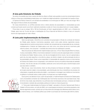 A luta pelo Estatuto da Cidade
Se existe uma questão que trava o avanço da reforma urbana no Brasil, esta questão é a enorme concentração da terra
urbana e a força que a propriedade privada possui num modelo de cidade excludente e concentrador de riquezas e bens.
O Capítulo da Política Urbana foi uma tentativa de estabelecer na Constituição de 1988, por meio dos artigos 182 e
183, alguns limites ao direito de propriedade.
No nosso entendimento, os conflitos advindos entre o direito absoluto de propriedade e a necessidade que esta
cumpra sua função social nunca foram realmente resolvidos e estão em franco recrudescimento em nossas cidades.
Prova disso é que os artigos 182 e 183 da Constituição só foram regulamentados em 2001, com o Estatuto da
Cidade, após mais de 13 anos de lutas e mobilizações do Fórum Nacional da Reforma Urbana e mais um conjunto
enorme de organizações em todo o Brasil.
A Luta pela implementação do Estatuto
Após sua aprovação, intensificou-se o processo de apropriação e difusão do conteúdo do Estatuto
da Cidade pelos diversos movimentos populares, assim como pelos demais segmentos sociais.
Independente do nível de conhecimento e também de compreensão da complexidade de seu conteúdo,
imediatamente o Estatuto da Cidade passa a ser visto como uma vitória da luta do movimento pela
reforma urbana, uma conquista — resultado dos tantos anos de mobilização e pressão.
Mas a lei precisa ser efetivamente implementada e para isso, o Fórum Nacional pela Reforma Urbana,
muitas universidades, ONGs e movimentos realizaram inúmeros cursos de capacitação sobre o conteúdo
do Estatuto da Cidade. Nestes cursos, a lei não era divulgada de forma neutra, mas sim apresentada a
partir de uma visão específica: a da reforma urbana, do direito à cidade e da democratização da terra e
da propriedade urbana. Esses cursos respondiam à necessidade de capacitar e tornar os instrumentos
do Estatuto da Cidade comum à população, como elemento não de uma política dissociada da realidade
concreta, mas do dia a dia das comunidades, sobretudo como instrumento para a transformação social
que atua sobre o cotidiano.
Mais do que seus instrumentos, foram os três princípios do Estatuto da Cidade — cumprimento
da função social da cidade e da propriedade; justa distribuição dos ônus e benefícios do processo de
urbanização; e a gestão democrática da cidade — que levaram a mensagem que mobiliza os movimentos
na defesa e na pressão sobre o poder público municipal para sua implementação.
Outro ponto a se destacar é que, a partir da aprovação, a implementação do Estatuto da Cidade passa
a ser uma bandeira constante nas mobilizações dos movimentos nacionais e de suas bases locais. Seja
de forma mais ampla, seja utilizando-a na justificativa das reivindicações pontuais, o Estatuto da Cidade
é reivindicado e cobrado das autoridades públicas em todos os níveis de governos.
A “Carta pela implementação do Estatuto da Cidade”, aprovada no Encontro Nacional pelo Direito à
Cidade no Rio de Janeiro, em julho de 2002, com a participação de diversos movimentos populares e dos
demais segmentos sociais, constitui-se num documento de orientação dos diferentes atores sobre a Lei e,
ao mesmo tempo, num manifesto político que contém os princípios do movimento pela reforma urbana.
25
PULICCOMPLETA FINALport.indd 25 3/11/10 12:47:45 PM
 