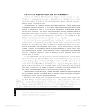 Elaboração e implementação dos Planos Diretores
A exigência pelo Estatuto da Cidade de elaboração dos planos diretores municipais, bem como a
definição de um prazo para isso, deu início a um grande processo de mobilização também junto aos
movimentos populares. O conceito de “plano diretor participativo” passou a qualificar discussões e
pressões sobre os Executivos municipais.
A primeira batalha a ser travada foi, na maioria das cidades, exatamente a questão da participação
da sociedade. Argumentos autoritários ou tecnocráticos questionavam a capacidade de a população
participar da elaboração dos planos. A tradição de planos diretores feitos por especialistas, em geral
por consultorias contratadas e sem nenhum diálogo com a cidade, ainda hoje, permeia as práticas de
planejamento. Tampouco havia um consenso ou uma norma para avaliar o que se podia ou não qualificar
de “participativo”. A edição da Resolução 25 do Conselho das Cidades1
, em março de 2005, deu melhor
definição sobre o processo participativo, com orientações para a sua efetivação.
No entanto, foram inúmeros os casos de conflitos nos municípios sobre o tema da participação. Por
meio de pressões, manifestos e também demandas ao Ministério Público e ao Judiciário, os movimentos,
articulados com outros segmentos, exigiram participar não só das audiências públicas, mas de todo o
processo de elaboração. Foram batalhas que levaram meses e algumas delas conseguiram interromper
ou alterar o processo, garantindo alguma reversão em favor da sociedade. Em diversas cidades, ações
civis e representações no Ministério Público, Defensorias Públicas e mobilizações do povo nas Câmaras
Municipais e Prefeituras questionaram a forma de elaboração de planos diretores e também o seu
conteúdo depois de aprovado.
Foi o caso de Salvador/BA, onde todo o processo foi conturbado e questionado pela sociedade, durante
e depois de sua aprovação. O Ministério Público chegou a suspender a tramitação do plano, que depois
foi retomada. Outras capitais como Fortaleza/CE, Rio de Janeiro/RJ, Curitiba/PR, São Luís/MA, além da
revisão do Plano Diretor Estratégico de São Paulo/SP tiveram seus planos questionados judicialmente
por não cumprirem com a exigência de participação popular. Em São Paulo, uma Frente em Defesa do
Plano Diretor Estratégico tenta, de todas as formas, barrar a iniciativa do prefeito Gilberto Kassab (DEM)
e da Câmara Municipal de revisar o Plano em benefício do capital imobiliário da cidade.
Conquistado algum canal de participação, tratava-se de ocupá-lo, apresentando propostas de interesse
para os movimentos populares. Muitas vezes, a luta por conquistar espaços participativos foi mais difícil
do que a própria luta pela aprovação de propostas concretas.
Outra disputa que se deu em muitos municípios foi relacionada à linguagem utilizada nas discussões
dos Planos Diretores. Um processo de participação requer a utilização de linguagem e mecanismos
que a favoreçam. Nesse sentido, ao mesmo tempo em que lutavam para traduzir os planos para uma
linguagem mais acessível, enfatizando os aspectos centrais, as lideranças populares esforçavam-se para
se apropriar de conceitos mais técnicos, sem, no entanto perder, a sua perspectiva política.
1. A Resolução 25, de 18 de março de 2005, emite orientações e recomendações
aos municípios sobre a coordenação compartilhada com a sociedade, a
realização de audiências públicas e de um calendário de discussão.
26
PULICCOMPLETA FINALport.indd 26 3/11/10 12:47:46 PM
 
