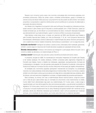 Nesses e em inúmeros outros casos, tem ocorrido a articulação dos movimentos populares com
entidades profissionais, ONGs de caráter urbano, entidades ambientalistas, igrejas e entidades de
setores sociais de classe média para atuar conjuntamente nas discussões do plano diretor, formulando
propostas e conquistando o papel de interlocutores junto às prefeituras no processo de elaboração e
aprovação dos planos diretores.
Já a relação com o legislativo municipal tem sido mais conflituosa. Permeados por interesses pontuais,
quase sempre o plano diretor que foi discutido e consensualizado com o Poder Executivo, acaba por
receber emendas que, se não alteram os conceitos básicos do plano, introduzem alterações localizadas
que descaracterizam sua implementação e geram inúmeros conflitos no processo de aprovação.
Cabe destacar, ainda nesse tema, a criação, em setembro de 2004, pelo Ministério das Cidades e
pelo Conselho Nacional das Cidades, por meio da Resolução nº 15, de “uma Campanha Nacional de
Sensibilização e Mobilização visando à elaboração e implementação dos planos diretores participativos,
com o objetivo de construir cidades includentes, democráticas e sustentáveis”, com os seguintes eixos:
Inclusão territorial • assegurar aos pobres o acesso à terra urbanizada e bem localizada, garantindo,
também, a posse segura e inequívoca da moradia das áreas ocupadas por população de baixa renda;
Gestão democrática • oferecer instrumentos que assegurem a participação efetiva de quem vive e
constrói a cidade nas decisões e na implementação do Plano; e
Justiça social • distribuição mais justa dos custos e benefícios do desenvolvimento urbano.
A campanha, lançada em 2005, foi coordenada por instituições integrantes do Conselho das Cidades
e de núcleos estaduais. Os núcleos estaduais, também compostos pelos segmentos integrantes do
Conselho das Cidades, fizeram o trabalho de mobilização, capacitação, acompanhamento, formação de
multiplicadores e divulgação. Uma das grandes preocupações da Campanha foi estender a discussão do
Estatuto da Cidade aos municípios fora dos circuitos tradicionais de discussão das regiões metropolitanas.
As entidades dos movimentos populares participaram intensamente da Campanha, na coordenação
nacional e nos núcleos estaduais, tendo sido protagonistas em diversos deles. Para os movimentos, o objetivo
também era o de romper a cultura que via os planos como algo técnico e descolado das lutas cotidianas, além
de reforçar, junto aos executivos e legislativos municipais, a obrigatoriedade dos processos participativos.
Mais complexa, no entanto, tem sido a implementação desses mesmos planos. Longe de cumprir
com a meta de que o plano diretor seja um orientador do crescimento e dos investimentos na cidade,
muitos deles foram abandonados logo após sua implementação. Em muitos casos, o plano exige a
regulamentação, por meio de lei específica, dos instrumentos aprovados, o que demanda nova batalha no
legislativo. Em outros casos, mesmo com os instrumentos aprovados e prontos para ser implementados,
o Executivo municipal simplesmente não os utiliza. Mudanças de gestão também têm interferido na sua
aplicação, devido aos diferentes interesses que se alternam, assim como as pressões por mudanças
pontuais, como ampliação da zona urbana, que muitas vezes desvirtuam os objetivos aprovados.
28
PULICCOMPLETA FINALport.indd 28 3/11/10 12:47:47 PM
 
