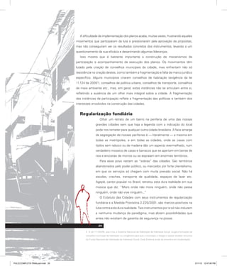 A dificuldade de implementação dos planos acaba, muitas vezes, frustrando aqueles
movimentos que participaram da luta e pressionaram pela aprovação de propostas,
mas não conseguiram ver os resultados concretos dos instrumentos, levando a um
questionamento da sua eficácia e desanimando algumas lideranças.
Isso mostra que é bastante importante a construção de mecanismos de
participação e acompanhamento da execução dos planos. Os movimentos têm
lutado pela criação de conselhos municipais da cidade, mas enfrentam não só
resistência na criação destes, como também a fragmentação e falta de marco jurídico
específico. Alguns municípios criaram conselhos de habitação (exigência da lei
11.124 de 20052
), conselhos de política urbana, conselhos de transporte, conselhos
de meio ambiente etc., mas, em geral, estas instâncias não se articulam entre si,
refletindo a ausência de um olhar mais integral sobre a cidade. A fragmentação
das instâncias de participação reflete a fragmentação das políticas e também dos
interesses envolvidos na construção das cidades.
Regularização fundiária
Olhar um retrato de um bairro na periferia de uma das nossas
grandes cidades sem que haja a legenda com a indicação do local
pode nos remeter para qualquer outra cidade brasileira. A face amarga
da segregação de nossas periferias é — literalmente — a mesma em
todas as metrópoles, e em todas as cidades, onde as casas com
tijolos sem reboco ou de madeira dão um aspecto avermelhado, num
verdadeiro mosaico de casas e barracos que se apertam em beiras de
rios e encostas de morros ou se espraiam em enormes territórios.
Para esse povo restam as “sobras” das cidades. São territórios
abandonados pelo poder público, ou marcados por forte clientelismo,
em que os serviços só chegam com muita pressão social. Não há
escolas, creches, transporte de qualidade, espaços de lazer etc.
Agepê, cantor popular no Brasil, retratou esta dura realidade em sua
música que diz: “Moro onde não mora ninguém, onde não passa
ninguém, onde não vive ninguém...”
O Estatuto das Cidades com seus instrumentos de regularização
fundiária e a Medida Provisória 2.220/2001, são marcos positivos na
luta contra esta dura realidade. Tais instrumentos por si só não induzem
a nenhuma mudança de paradigma, mas abrem possibilidades que
antes não existiam de garantia de segurança na posse.
2. A Lei 11.124/05, que criou o Sistema Nacional de Habitação de Interesse Social, exige a formação de
conselho municipal de habitação ou congênere para que o município o integre e possa receber recursos
do Fundo Nacional de Habitação de Interesse Social. Este Sistema ainda se encontra em implantação.
29
PULICCOMPLETA FINALport.indd 29 3/11/10 12:47:48 PM
 