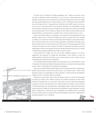 O artigo nono do Estatuto da Cidade estabelece que: “aquele que possuir como
sua área ou edificação urbana de até 250 m2
, por cinco anos, ininterruptamente e sem
oposição, utilizando-a para sua moradia ou de sua família, adquirir-lhe-á o domínio, desde
que não seja proprietário de outro imóvel urbano ou rural”. E a Medida Provisória 2.220/01
diz em seu artigo primeiro: “que aquele que, até 30 de junho de 2001, possuiu como seu,
por cinco anos, ininterruptamente e sem oposição, até 250m2
de imóvel público situado
em área urbana, utilizando-o para sua moradia ou de sua família, tem o direito à concessão
de uso especial para fins de moradia em relação ao bem objeto da posse, desde que não
seja proprietário ou concessionário, a qualquer título, de outro imóvel urbano ou rural.”
Estes instrumentos jurídicos, a Usucapião e a Concessão de Uso Especial para fins de
Moradia, referem-se a um direito do cidadão que pode ser buscado de forma individual
ou coletiva, por iniciativa do morador, da Associação de Moradores ou pelo poder público.
Este movimento pela busca do direito exige organização, capacidade de pressão, apoio
técnico jurídico social, e muitas vezes recursos financeiros. Em que pese algumas ótimas
iniciativas, as ações que visam o acesso à moradia e a segurança da posse por meio da
regularização fundiária ainda patinam frente aos milhões de pessoas que vivem em favelas
e loteamentos populares espalhados por todos os cantos do país.
É para desanimar? É lógico que não. Há, de fato, inegáveis avanços e os marcos
regulatórios vão evoluindo na medida das dificuldades, e sem dúvida é, a partir da
regulamentação do Estatuto da Cidade, que se coloca cada vez mais na ordem do dia a
necessidade de superar este enorme desafio.
A 4ª Conferência Nacional das Cidades fará esta reflexão no seu eixo temático 2, sobre
“A aplicação do Estatuto da Cidade e dos planos diretores e a função social da propriedade
do solo urbano” (texto base da 4ª Conferência das Cidades).
Vejam que o Conselho Nacional das Cidades, ao firmar este eixo temático, propõe amplo
debate nacional sobre a eficácia dos instrumentos, uma reflexão sobre o nosso marco
regulatório atual e sua capacidade (ou não) de garantir a função social da propriedade e
melhorar, de fato, a vida dos pobres nas cidades.
Olhando por esse ângulo, não se trata de garantir apenas um título de propriedade
ou posse da moradia, mas a efetiva mudança nas precárias condições de vida nestes
territórios. É evidente que um “documento” para quem vive com medo de ser despejado
a qualquer momento é fundamental, mas o próprio Estatuto da Cidade, em seu artigo 39,
nos aponta para algo mais, quando diz que: a propriedade urbana cumpre sua função social
quando atende às exigências fundamentais de ordenação da cidade expressas no plano
diretor, assegurando o atendimento das necessidades dos cidadãos quanto à qualidade
de vida, à justiça social e ao desenvolvimento das atividades econômicas, respeitadas as
diretrizes previstas no art. 2o
desta Lei.
30
PULICCOMPLETA FINALport.indd 30 3/11/10 12:47:49 PM
 